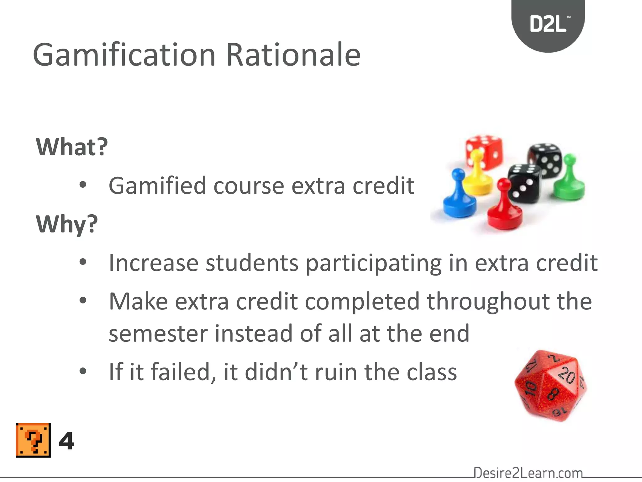 Gamification Rationale 
What? 
• Gamified course extra credit 
Why? 
• Increase students participating in extra credit 
• Make extra credit completed throughout the 
semester instead of all at the end 
• If it failed, it didn’t ruin the class 
4 
 