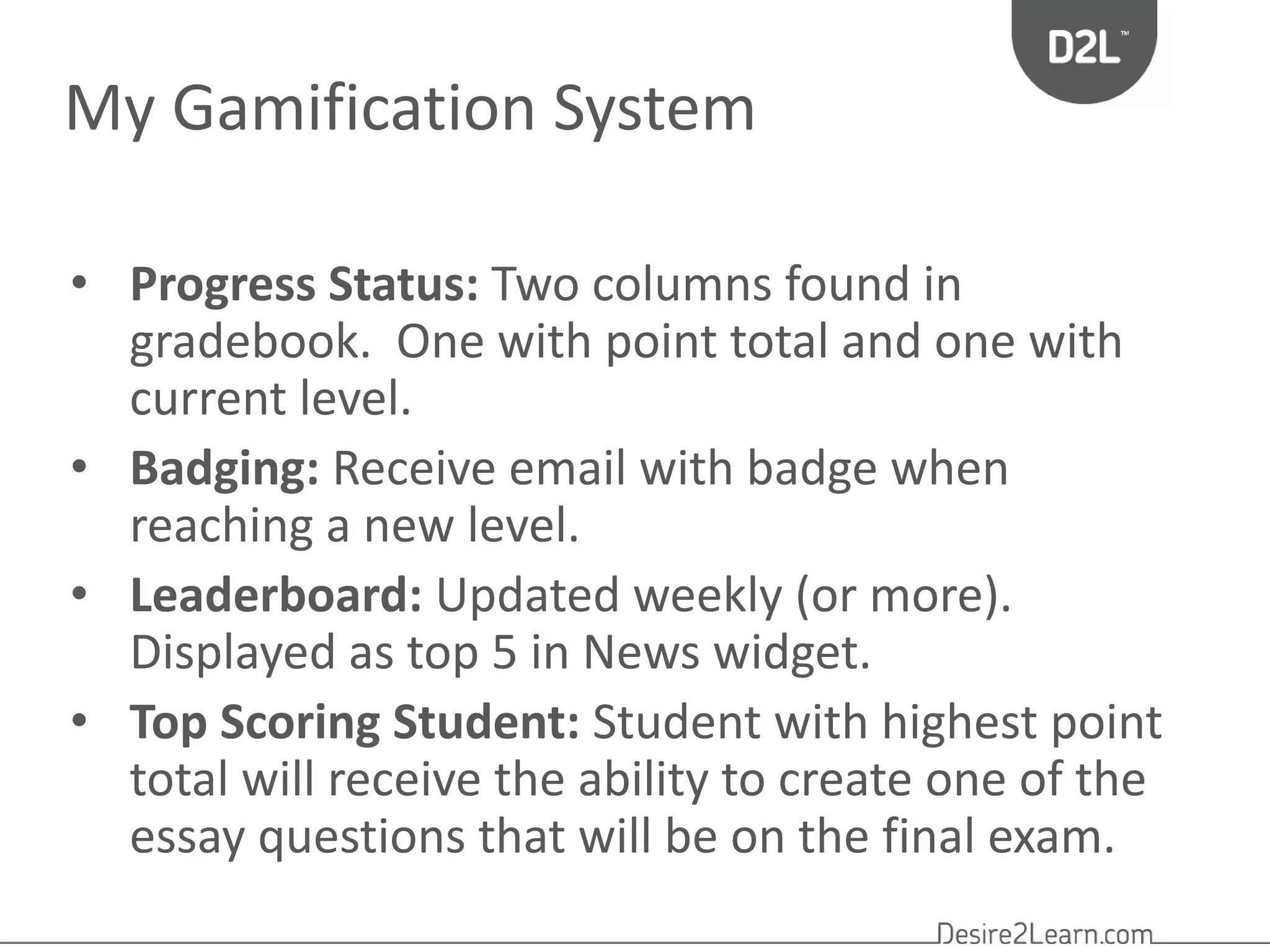 My Gamification System 
• Progress Status: Two columns found in 
gradebook. One with point total and one with 
current level. 
• Badging: Receive email with badge when 
reaching a new level. 
• Leaderboard: Updated weekly (or more). 
Displayed as top 5 in News widget. 
• Top Scoring Student: Student with highest point 
total will receive the ability to create one of the 
essay questions that will be on the final exam. 
 