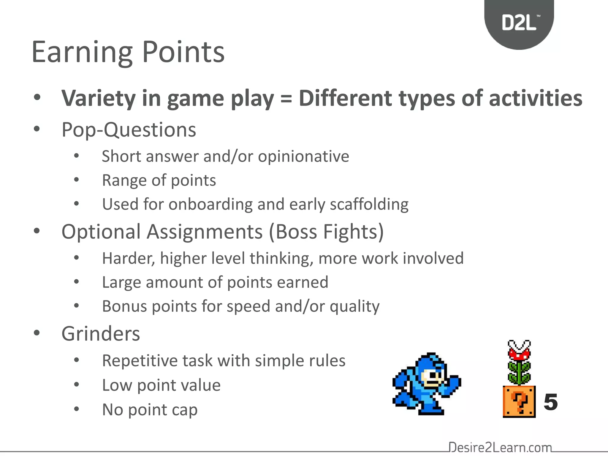 Earning Points 
• Variety in game play = Different types of activities 
• Pop-Questions 
• Short answer and/or opinionative 
• Range of points 
• Used for onboarding and early scaffolding 
• Optional Assignments (Boss Fights) 
• Harder, higher level thinking, more work involved 
• Large amount of points earned 
• Bonus points for speed and/or quality 
• Grinders 
• Repetitive task with simple rules 
• Low point value 
• No point cap 
5 
 