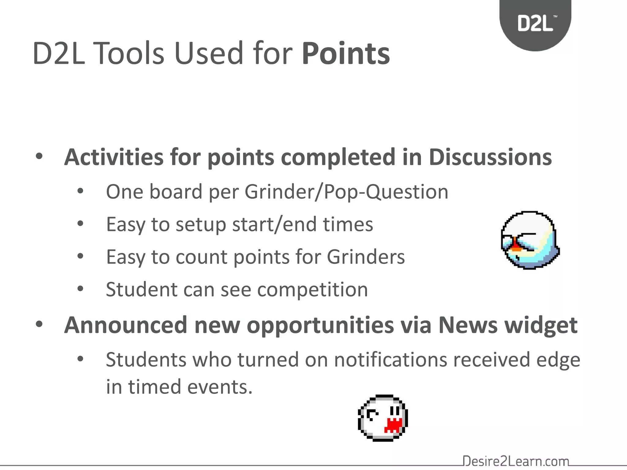 D2L Tools Used for Points 
• Activities for points completed in Discussions 
• One board per Grinder/Pop-Question 
• Easy to setup start/end times 
• Easy to count points for Grinders 
• Student can see competition 
• Announced new opportunities via News widget 
• Students who turned on notifications received edge 
in timed events. 
 