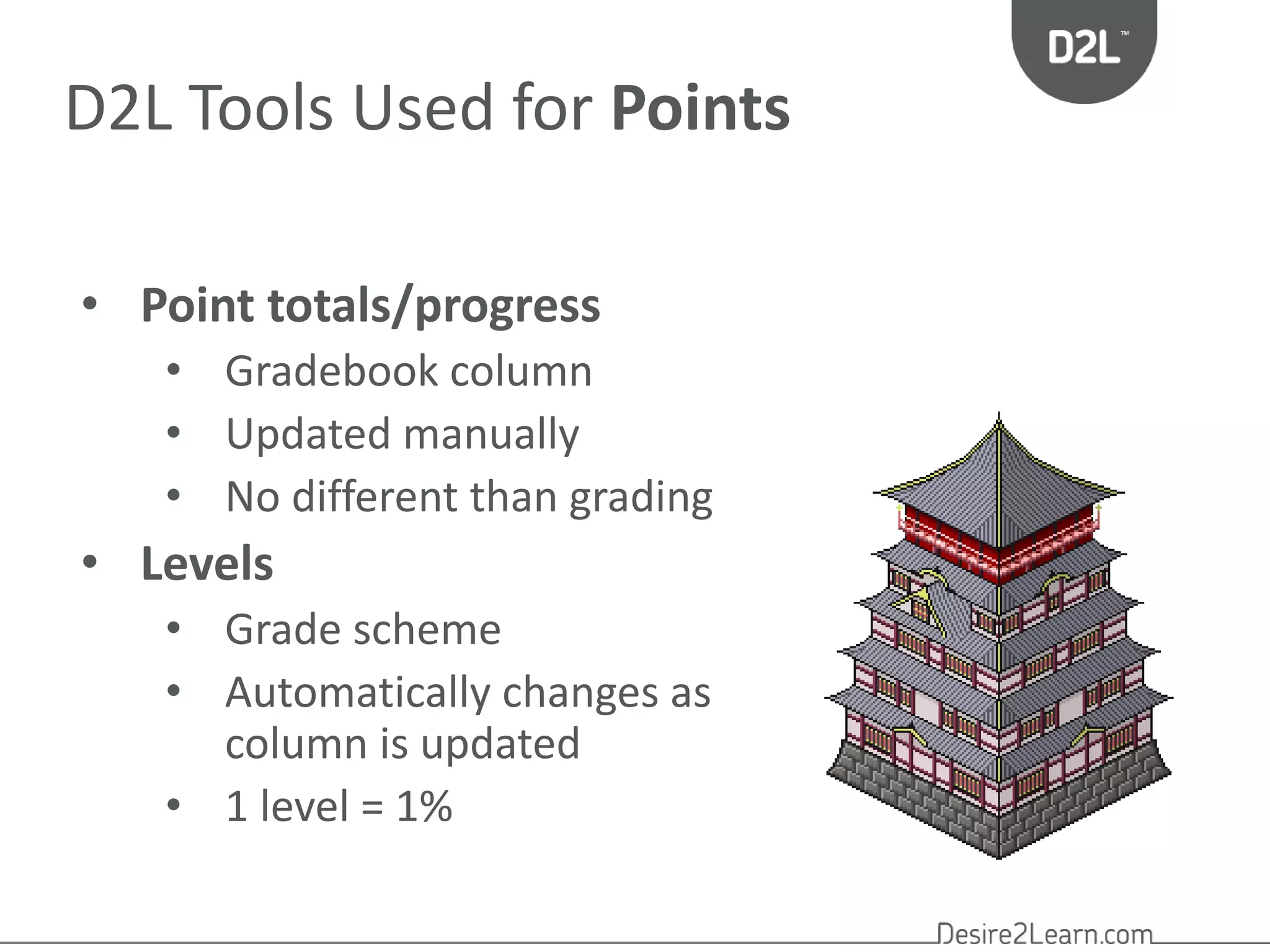 D2L Tools Used for Points 
• Point totals/progress 
• Gradebook column 
• Updated manually 
• No different than grading 
• Levels 
• Grade scheme 
• Automatically changes as 
column is updated 
• 1 level = 1% 
 