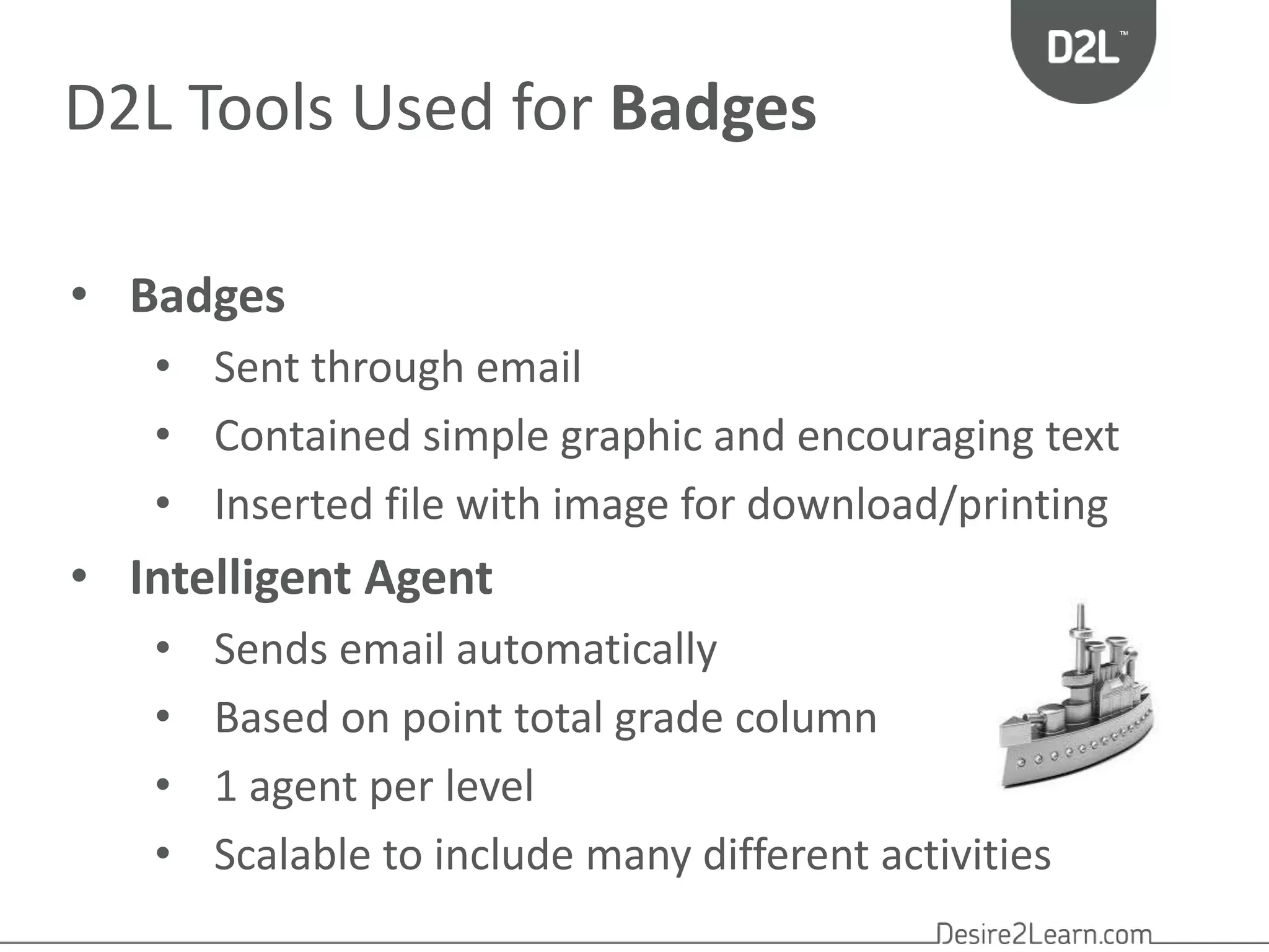 D2L Tools Used for Badges 
• Badges 
• Sent through email 
• Contained simple graphic and encouraging text 
• Inserted file with image for download/printing 
• Intelligent Agent 
• Sends email automatically 
• Based on point total grade column 
• 1 agent per level 
• Scalable to include many different activities 
 