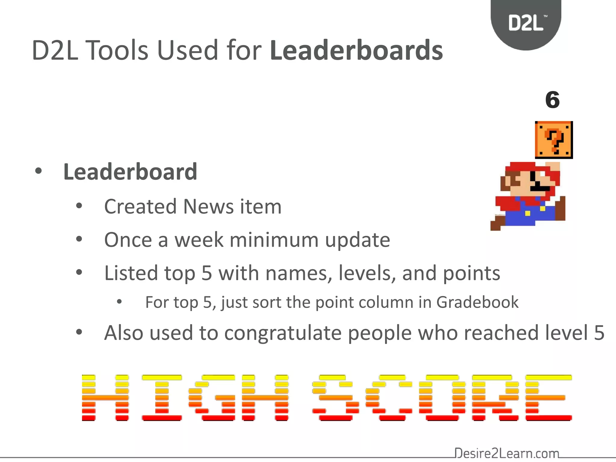 D2L Tools Used for Leaderboards 
• Leaderboard 
• Created News item 
• Once a week minimum update 
• Listed top 5 with names, levels, and points 
• For top 5, just sort the point column in Gradebook 
6 
• Also used to congratulate people who reached level 5 
 