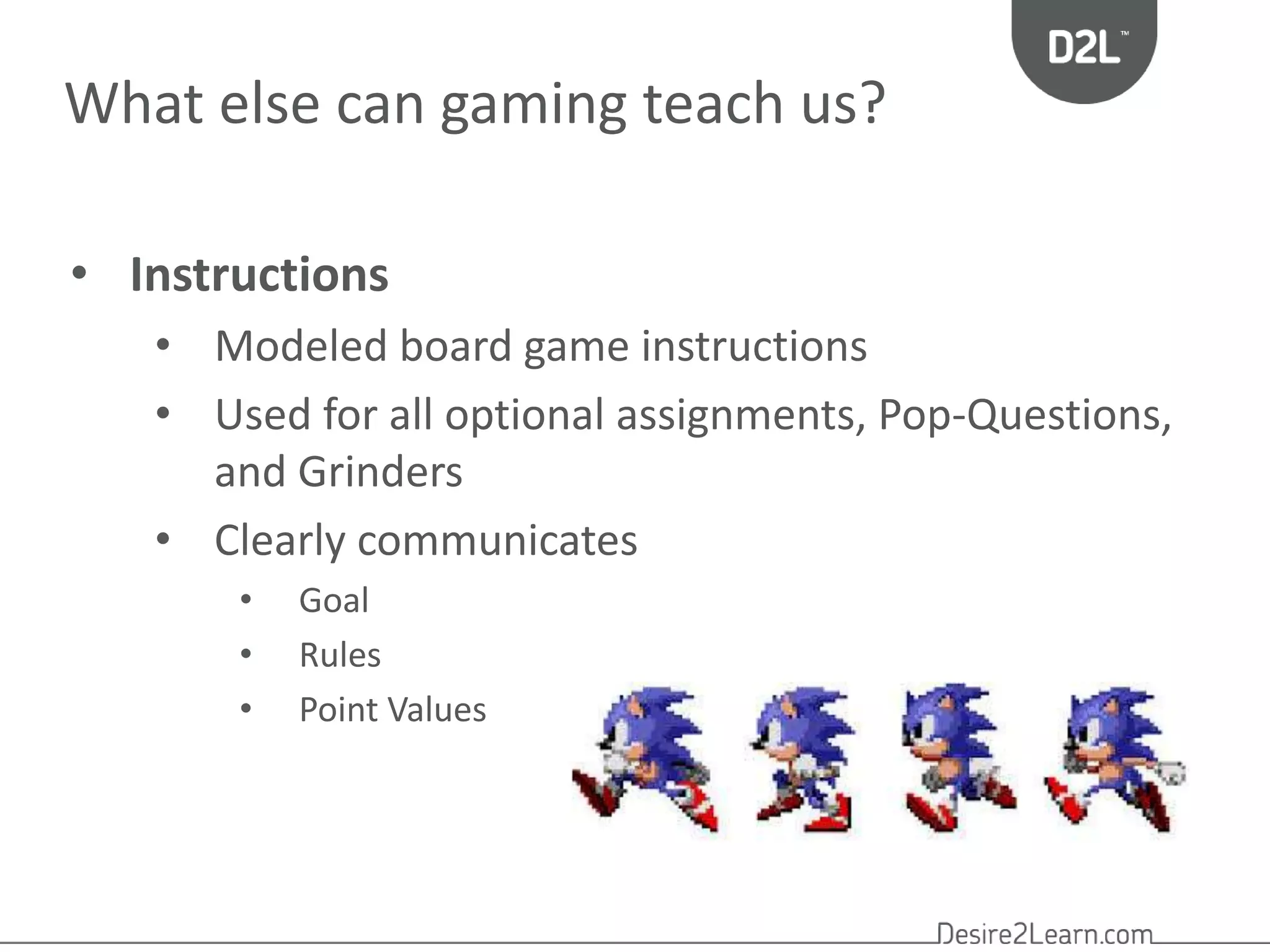 What else can gaming teach us? 
• Instructions 
• Modeled board game instructions 
• Used for all optional assignments, Pop-Questions, 
and Grinders 
• Clearly communicates 
• Goal 
• Rules 
• Point Values 
 