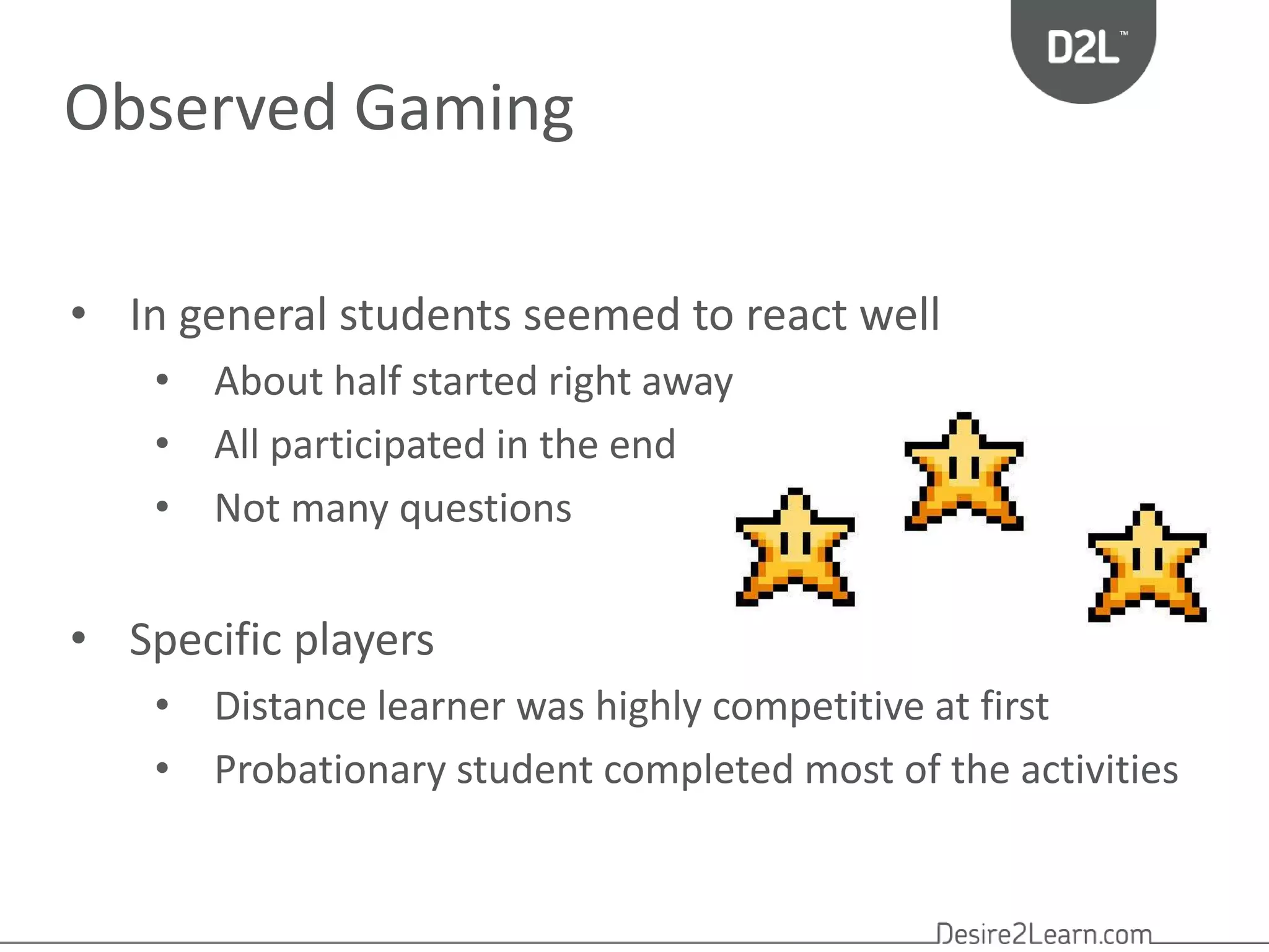 Observed Gaming 
• In general students seemed to react well 
• About half started right away 
• All participated in the end 
• Not many questions 
• Specific players 
• Distance learner was highly competitive at first 
• Probationary student completed most of the activities 
 