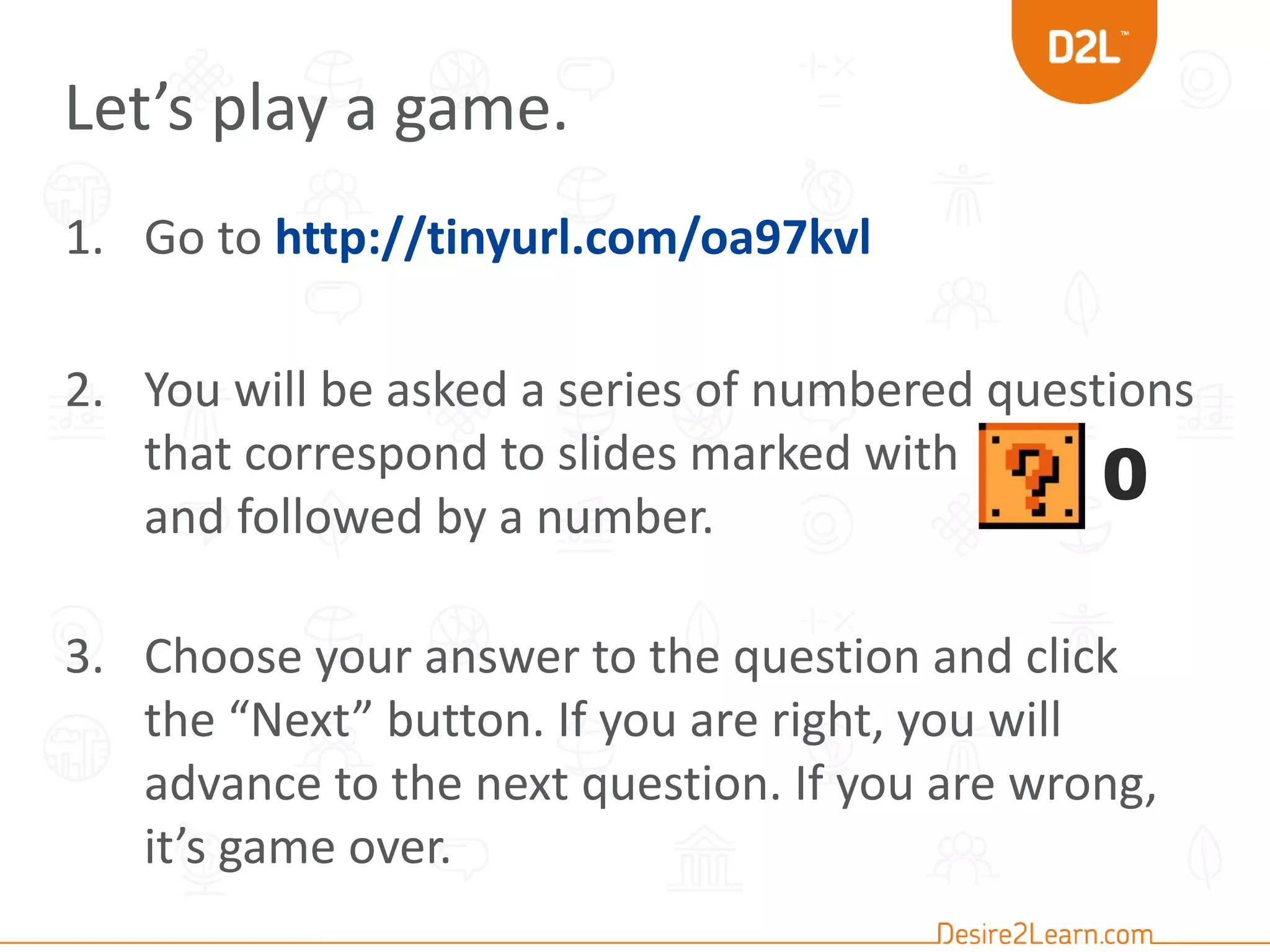 Let’s play a game. 
1. Go to http://tinyurl.com/oa97kvl 
2. You will be asked a series of numbered questions 
that correspond to slides marked with 
and followed by a number. 
0 
3. Choose your answer to the question and click 
the “Next” button. If you are right, you will 
advance to the next question. If you are wrong, 
it’s game over. 
 