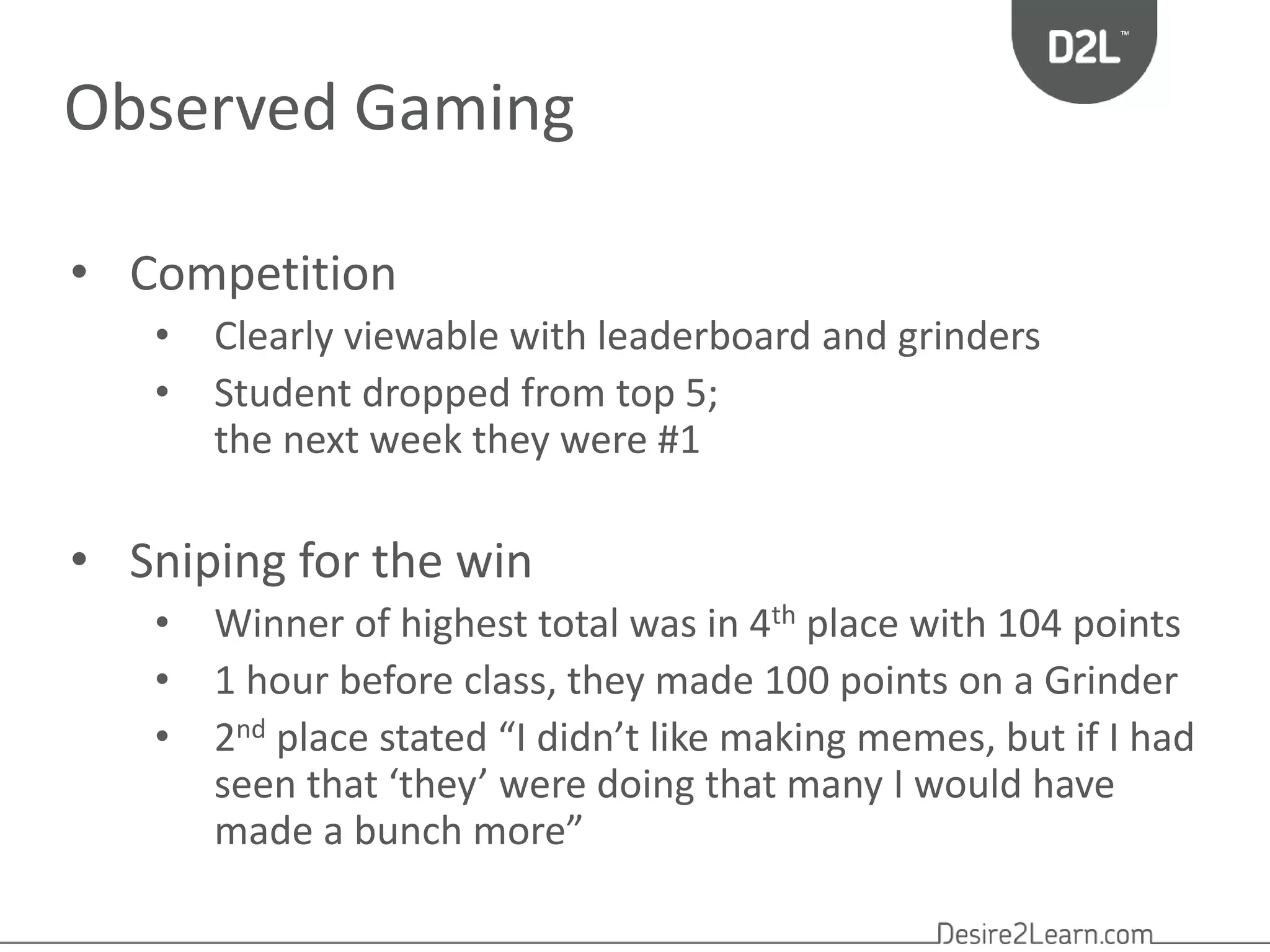 Observed Gaming 
• Competition 
• Clearly viewable with leaderboard and grinders 
• Student dropped from top 5; 
the next week they were #1 
• Sniping for the win 
• Winner of highest total was in 4th place with 104 points 
• 1 hour before class, they made 100 points on a Grinder 
• 2nd place stated “I didn’t like making memes, but if I had 
seen that ‘they’ were doing that many I would have 
made a bunch more” 
 