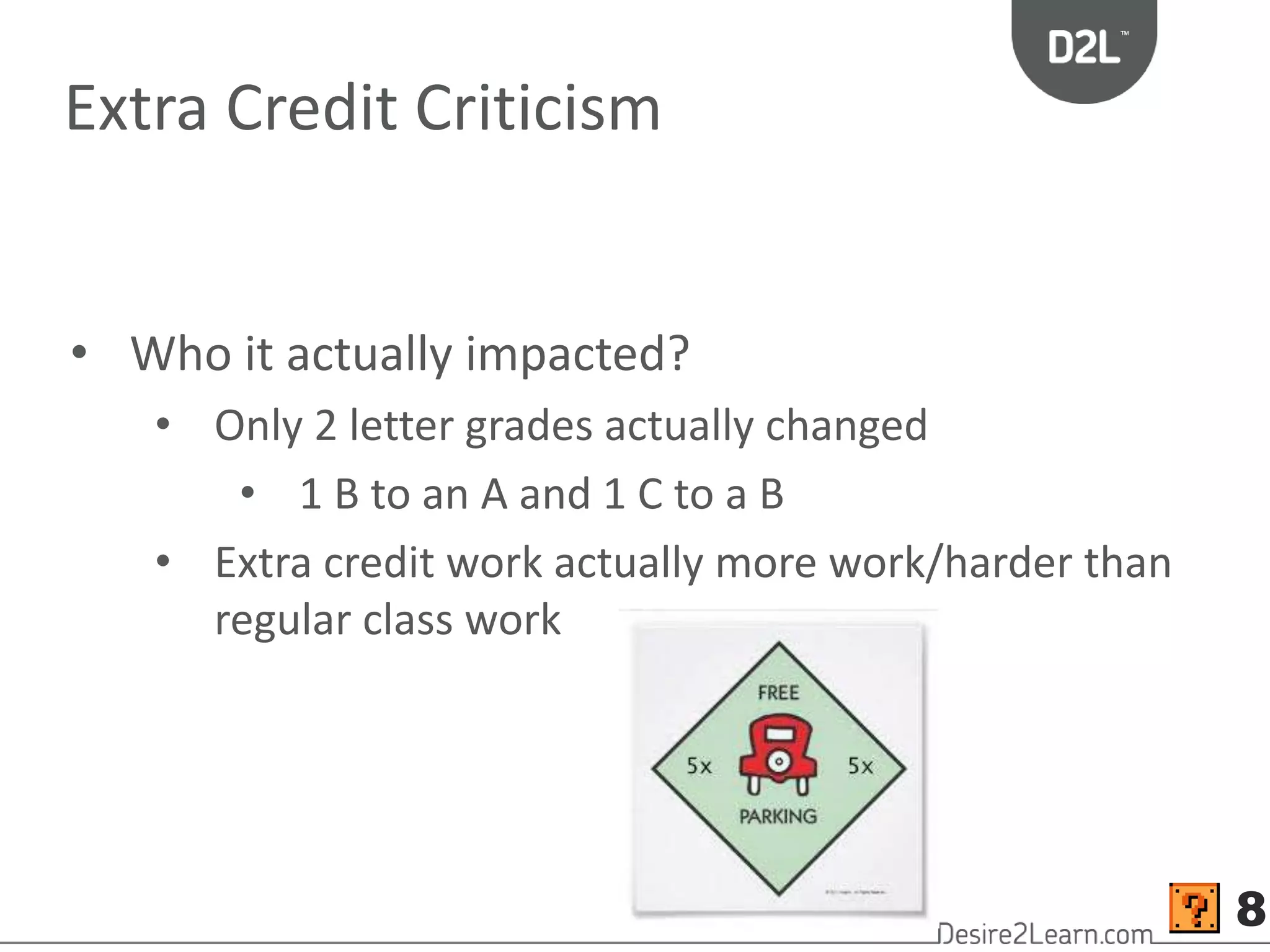 Extra Credit Criticism 
• Who it actually impacted? 
• Only 2 letter grades actually changed 
• 1 B to an A and 1 C to a B 
• Extra credit work actually more work/harder than 
regular class work 
8 
 