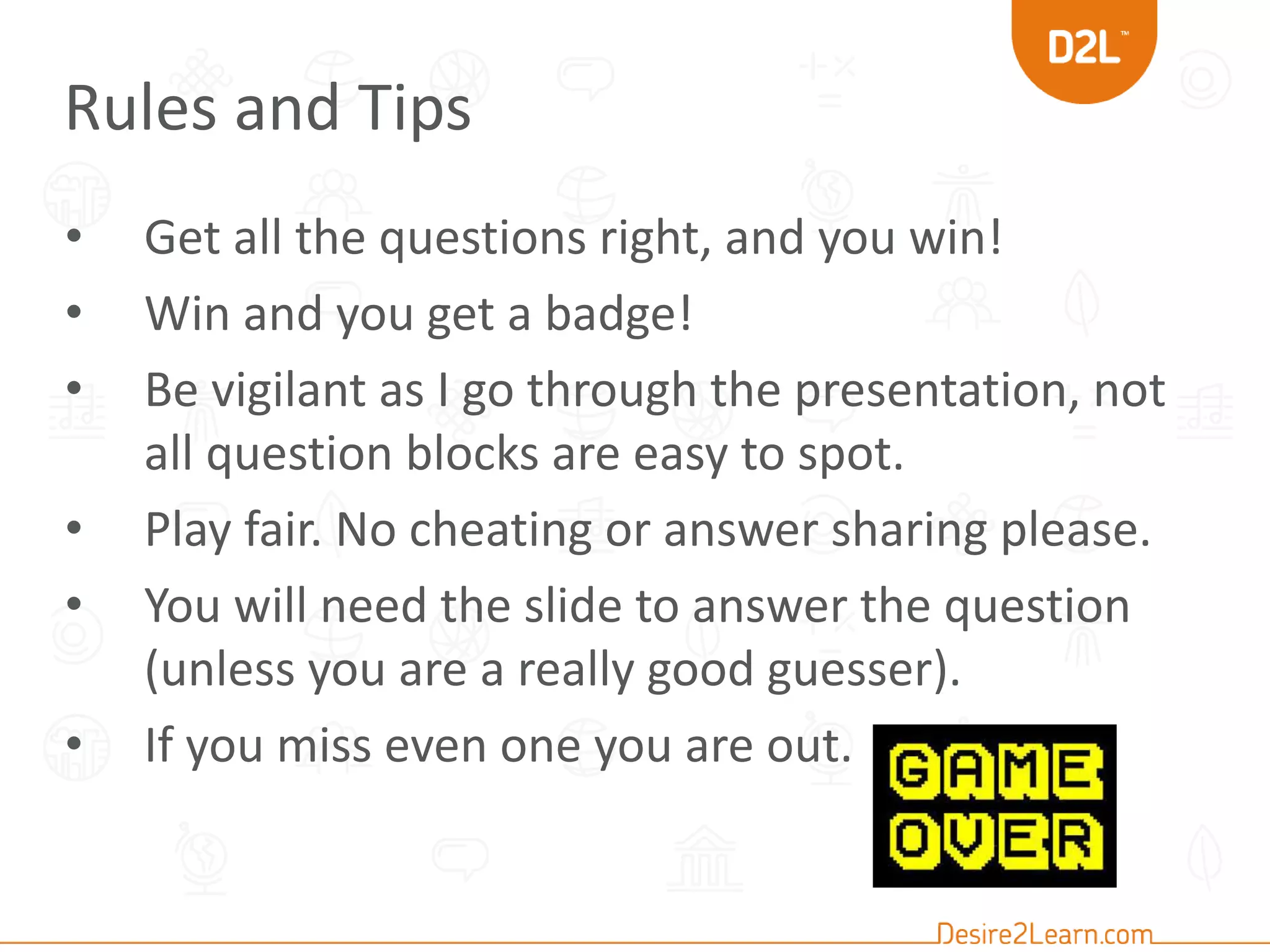 Rules and Tips 
• Get all the questions right, and you win! 
• Win and you get a badge! 
• Be vigilant as I go through the presentation, not 
all question blocks are easy to spot. 
• Play fair. No cheating or answer sharing please. 
• You will need the slide to answer the question 
(unless you are a really good guesser). 
• If you miss even one you are out. 
 