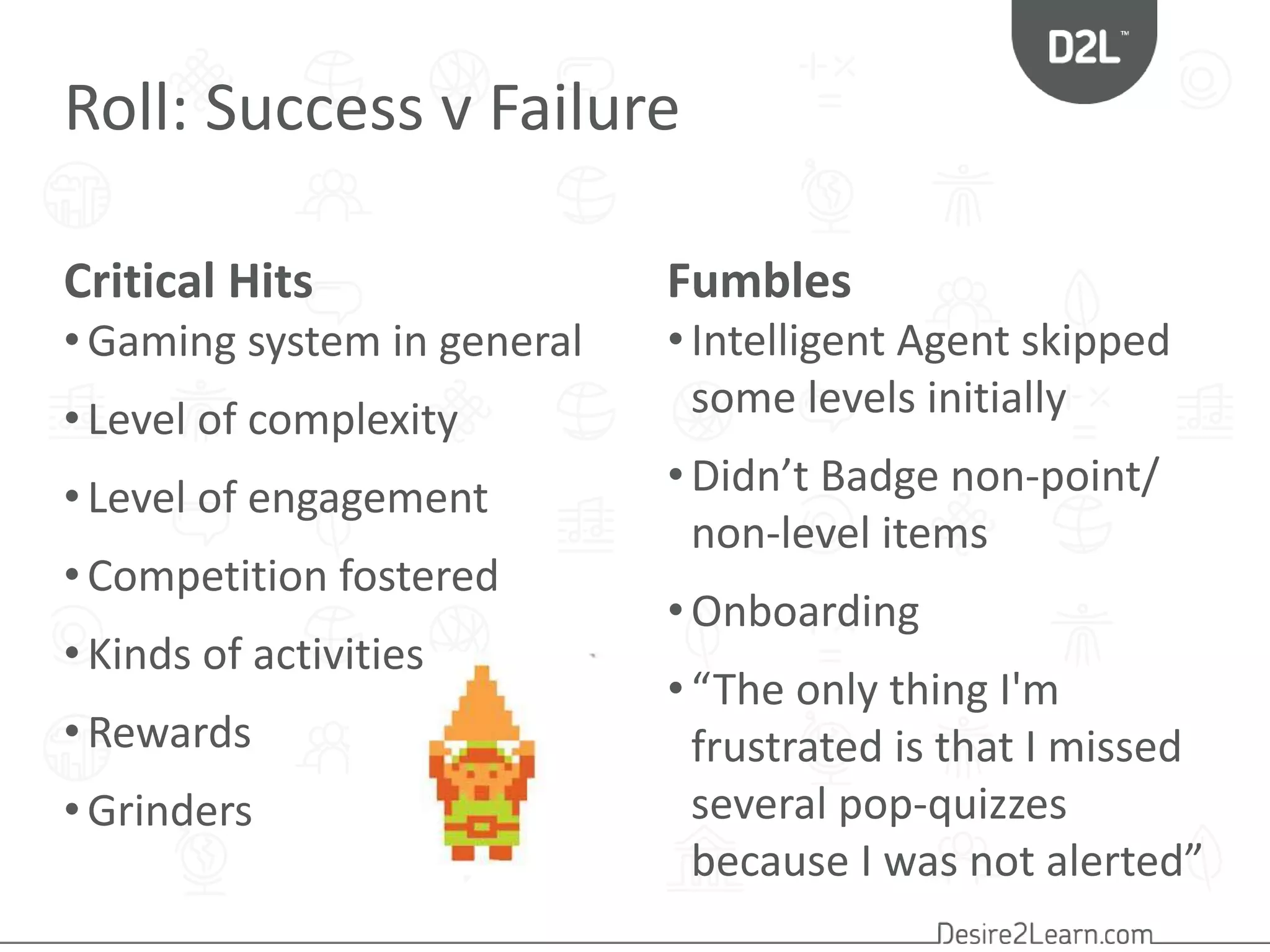 Roll: Success v Failure 
Critical Hits Fumbles 
• Intelligent Agent skipped 
some levels initially 
• Didn’t Badge non-point/ 
non-level items 
• Onboarding 
• “The only thing I'm 
frustrated is that I missed 
several pop-quizzes 
because I was not alerted” 
• Gaming system in general 
• Level of complexity 
• Level of engagement 
• Competition fostered 
• Kinds of activities 
• Rewards 
• Grinders 
 