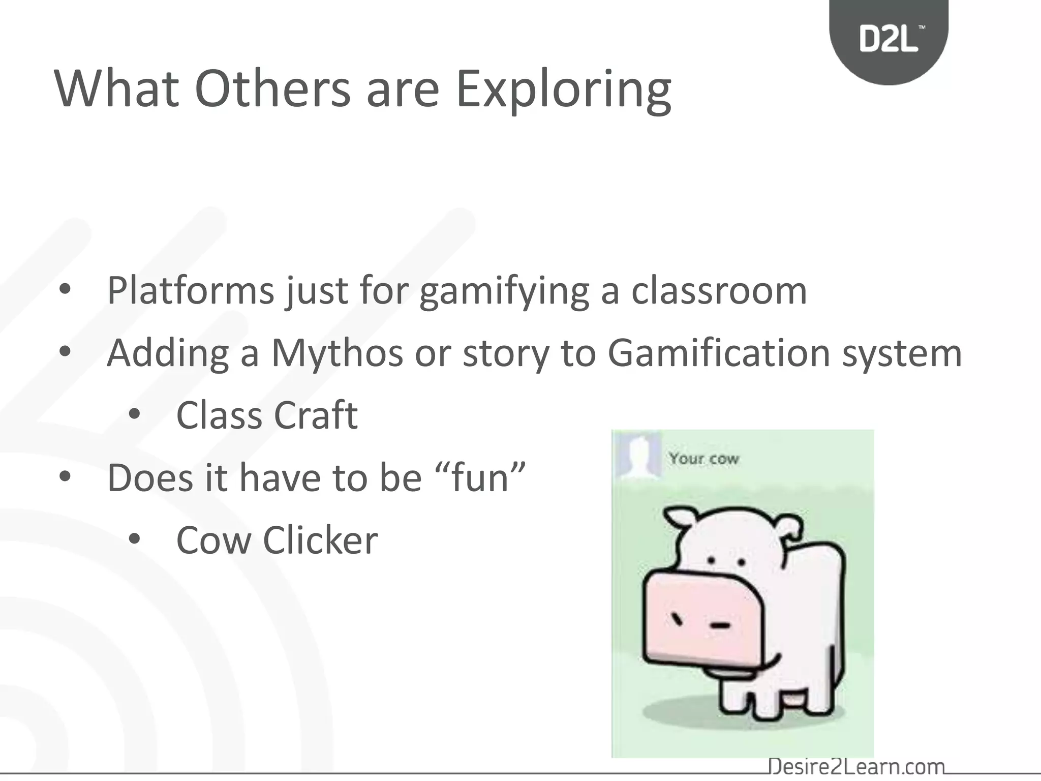 What Others are Exploring 
• Platforms just for gamifying a classroom 
• Adding a Mythos or story to Gamification system 
• Class Craft 
• Does it have to be “fun” 
• Cow Clicker 
 