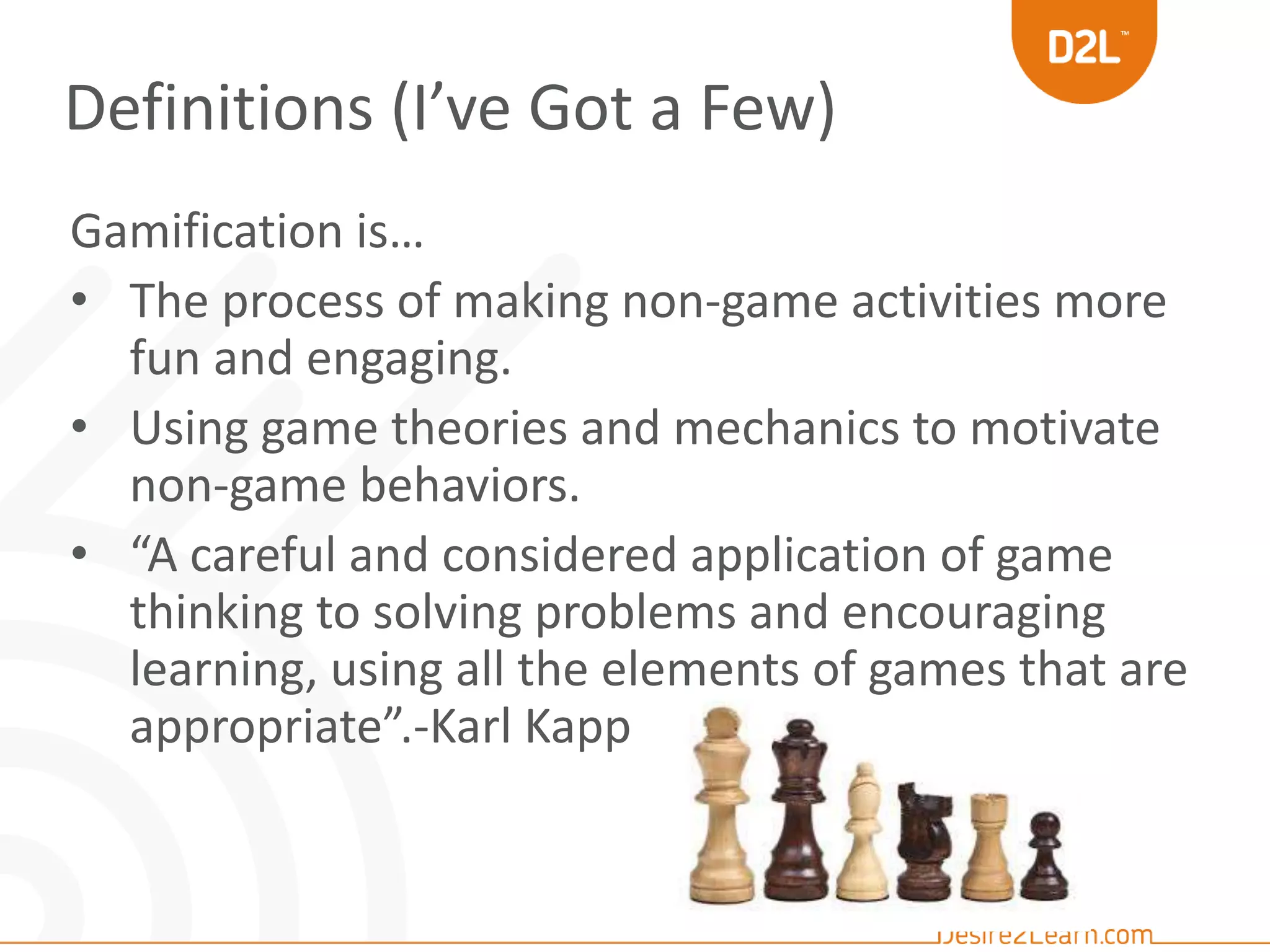 Definitions (I’ve Got a Few) 
Gamification is… 
• The process of making non-game activities more 
fun and engaging. 
• Using game theories and mechanics to motivate 
non-game behaviors. 
• “A careful and considered application of game 
thinking to solving problems and encouraging 
learning, using all the elements of games that are 
appropriate”.-Karl Kapp 
 