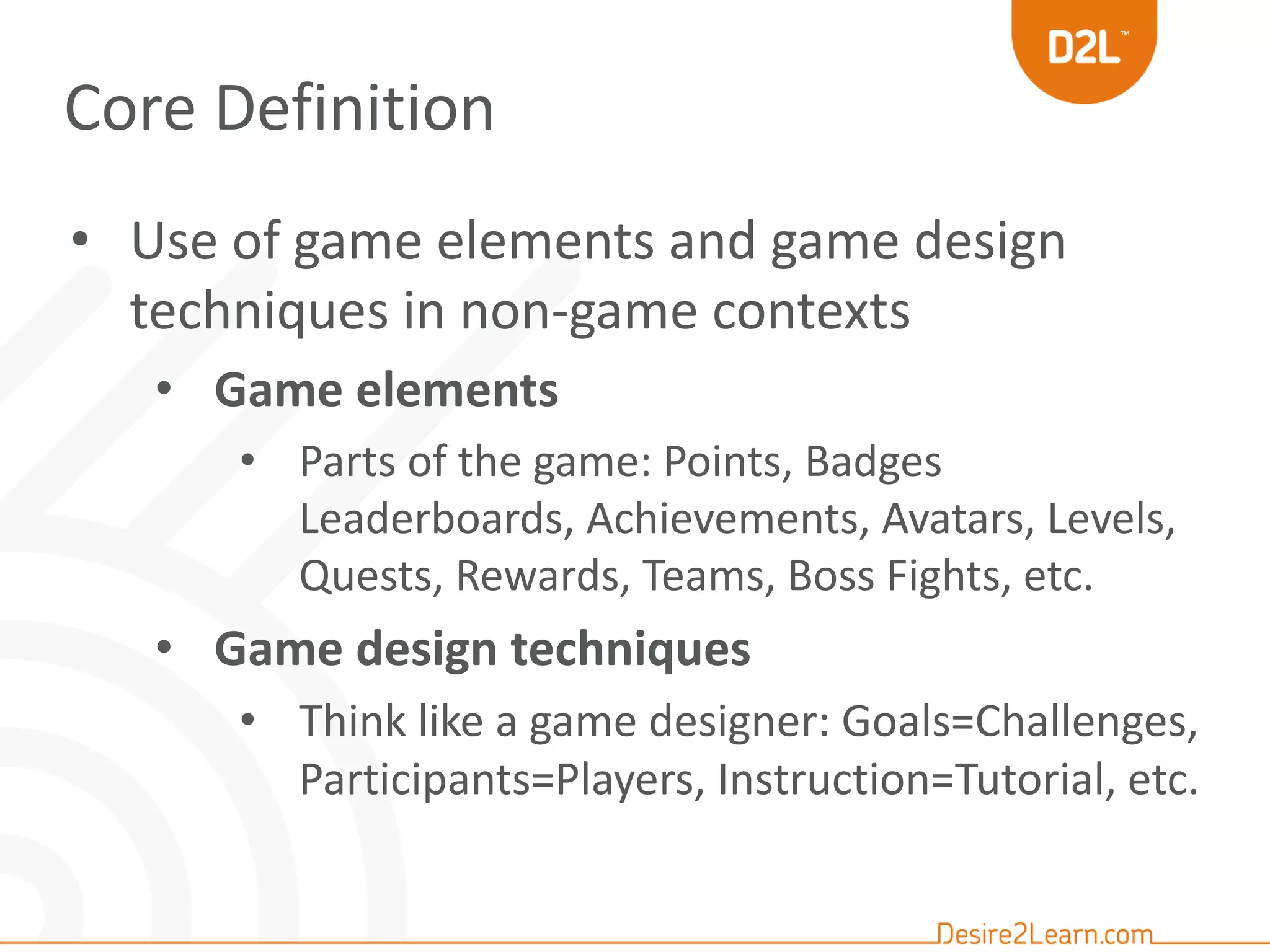 Core Definition 
• Use of game elements and game design 
techniques in non-game contexts 
• Game elements 
• Parts of the game: Points, Badges 
Leaderboards, Achievements, Avatars, Levels, 
Quests, Rewards, Teams, Boss Fights, etc. 
• Game design techniques 
• Think like a game designer: Goals=Challenges, 
Participants=Players, Instruction=Tutorial, etc. 
 