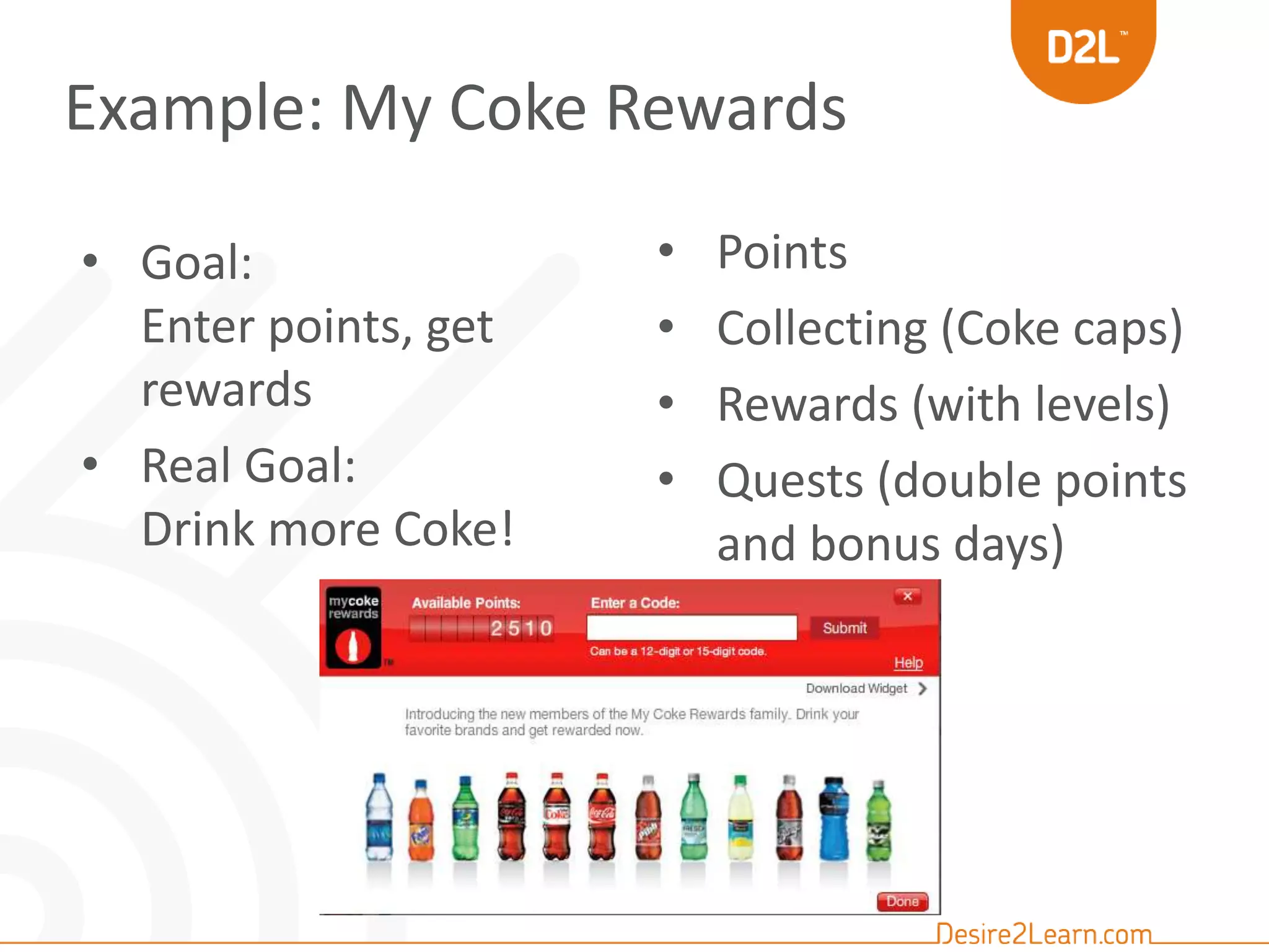 Example: My Coke Rewards 
• Points 
• Collecting (Coke caps) 
• Rewards (with levels) 
• Quests (double points 
and bonus days) 
• Goal: 
Enter points, get 
rewards 
• Real Goal: 
Drink more Coke! 
 