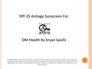  
       
 
OM Health by bryan laoshi
Confidentiality Caution: All rights reserved. These slides presentation strictly for our business
presentation/proposal only and may contain information that is privileged and confidential. You
should not use copy or disseminate it for any purpose, or otherwise disclose its contents to any
other person.
SPF 25 Antiage Sunscreen For
 