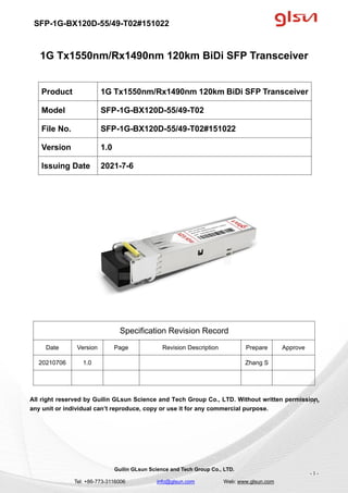 SFP-1G-BX120D-55/49-T02#151022
Guilin GLsun Science and Tech Group Co., LTD.
Tel: +86-773-3116006 info@glsun.com Web: www.glsun.com
- 1 -
1G Tx1550nm/Rx1490nm 120km BiDi SFP Transceiver
Specification Revision Record
Date Version Page Revision Description Prepare Approve
20210706 1.0 Zhang S
All right reserved by Guilin GLsun Science and Tech Group Co., LTD. Without written permission,
any unit or individual can’t reproduce, copy or use it for any commercial purpose.
Product 1G Tx1550nm/Rx1490nm 120km BiDi SFP Transceiver
Model SFP-1G-BX120D-55/49-T02
File No. SFP-1G-BX120D-55/49-T02#151022
Version 1.0
Issuing Date 2021-7-6
- 1 -
 
