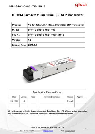 SFP-1G-BX20D-49/31-T02#151016
Guilin GLsun Science and Tech Group Co., LTD.
Tel: +86-773-3116006 info@glsun.com Web: www.glsun.com
- 1 -
1G Tx1490nm/Rx1310nm 20km BiDi SFP Transceiver
Specification Revision Record
Date Version Page Revision Description Prepare Approve
20210706 1.0 Zhang S
All right reserved by Guilin GLsun Science and Tech Group Co., LTD. Without written permission,
any unit or individual can’t reproduce, copy or use it for any commercial purpose.
Product 1G Tx1490nm/Rx1310nm 20km BiDi SFP Transceiver
Model SFP-1G-BX20D-49/31-T02
File No. SFP-1G-BX20D-49/31-T02#151016
Version 1.0
Issuing Date 2021-7-6
- 1 -
 