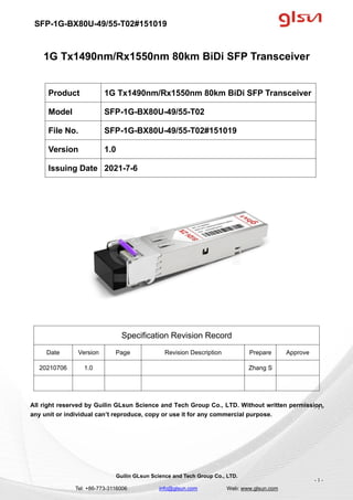 SFP-1G-BX80U-49/55-T02#151019
Guilin GLsun Science and Tech Group Co., LTD.
Tel: +86-773-3116006 info@glsun.com Web: www.glsun.com
- 1 -
1G Tx1490nm/Rx1550nm 80km BiDi SFP Transceiver
Specification Revision Record
Date Version Page Revision Description Prepare Approve
20210706 1.0 Zhang S
All right reserved by Guilin GLsun Science and Tech Group Co., LTD. Without written permission,
any unit or individual can’t reproduce, copy or use it for any commercial purpose.
Product 1G Tx1490nm/Rx1550nm 80km BiDi SFP Transceiver
Model SFP-1G-BX80U-49/55-T02
File No. SFP-1G-BX80U-49/55-T02#151019
Version 1.0
Issuing Date 2021-7-6
- 1 -
 