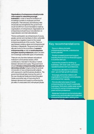 Organisations of entrepreneursshould provide
moresupport to networkingamongst
businesses in order to become facilitators of
knowledge transfer to employers and their
employees.Their advocacy and lobbying roles
should also be strengthened; the government
would benefit from recommendations made by
organisations of entrepreneurs.Organisations of
entrepreneursshould focus moreattention on
regionalisation and internationalisation.
Thelow participation as entrepreneursof young
people, women and members of other vulnerable
groups has a negative impact on the overall
entrepreneurial level of the country.Thereis a
gap between existing values and entrepreneurial
activities in Macedonia. Thegovernment should
allocate funds for the promotion of women‟s
entrepreneurshipas well as socialenterprises
and green economyendeavours,which areseen
as increasingly sustainable types of businesses.
Therearevery few links between educational
institutions and business sectors,which
contributes to mismatch in the labour market
between demand and supply.Thegovernment
should introduceentrepreneurshipeducation to
elementaryschools,foregrounding the gradual
introduction of new entrepreneurial subjects,
with exposureto real lifebusiness situations. The
government should also improve the work of
the new V
ocational Centre and Adult Education
Centre,as another way of improving the fit
between demand and supply by enhancing the
job skills of uneducated and unemployed people.

Key recommendat i o n s
`

F
ocus on utilising domestic
entrepreneurial potential, understood as
human potential;

`

Provide increased government support,
including financial and non-financial support,
to business start-ups;

`

Improvethe process for winding-up
businesses, with lower costs, and support
repeatedbusiness start-up endeavours;

`

Introducetax alleviations for business
start- ups and high-growth businesses;

`

Encourage partnership relations with
organisations of employers and employees,
and enhance their capacity;

`

Promote alternative types of social
entrepreneurship that result in sustainable
businesses.P
articularly enable easier access
to funding for women entrepreneursand
greeneconomy endeavours;

`

Modernise formal and non-formal education
systems (e.g.adult education)and implement
entrepreneurial education,starting from
elementary schools.

13

 