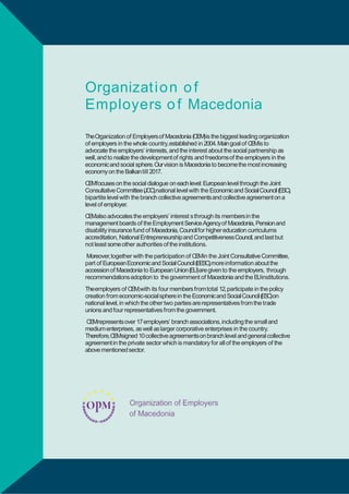 Organizat i o n o f
Еmployers o f Macedonia
TheOrganization of Еmployersof Macedonia (ОЕМ)is the biggest leading organization
of employers in the whole country,established in 2004. Main goal of O Mis to
E
advocate the employers‟ interests, and the interest about the social partnership as
well, and to realize the development of rights and freedomsof the employers in the
economicand social sphere.Ourvision is Macedonia to becomethe most increasing
economy on the Balkantill 2017.
O Mfocuses on the social dialogue on each level: European level through the Joint
E
Consultative Committee (JCC),national level with the Economicand SocialCouncil
(ESC),bipartite level with the branch collective agreements and collective agreement
on a level of employer.
O Malso advocates the employers‟ interest s through its membersin the
E
management boards of the Employment Service Agencyof Macedonia, Pensionand
disability insurance fund of Macedonia, Council for higher education curriculums
accreditation, National Entrepreneurship and CompetitivenessCouncil, and last but
not least some other authorities of the institutions.
Moreover,together with the participation of O Min the Joint Consultative
E
Committee, part of European Economicand SocialCouncil (EESC),more information
about the accession of Macedonia to European Union (EU)are given to the
employers, through recommendations adoption to the government of Macedonia
and the E
Uinstitutions.
Theemployers of O M
E ,with its four members fromtotal 12,participate in the policy
creation from economic-social sphere in the Economicand SocialCouncil( S
E C)on
national level, in which the other two parties are representatives from the trade
unions and four representatives from the government.
O Mrepresents over 17employers‟ branch associations, including the small and
E
medium enterprises, as well as larger corporative enterprises in the country.
Therefore,O Msigned 10 collective agreementson branch level and general collective
E
agreement in the private sector which is mandatory for all of the employers of the
above mentioned sector.

14

BUSINESSPRIORITIESFO A TE R W H
RF S RG O T

 