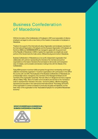 Business Confederat i o n
o f Macedonia
Withthe formation of the Confederation of Employers in 2001as an association of citizensemployers we beganto write a new history of the freedom of association of employers in
Macedonia.
Thanksto the support of the International Labour Organization and employers members of
the International Organization of Employers and the European Organization of Employers (at
that time UNICE)now B S I E UR Ewe managed to agreewith the government
U NN SSE OP
of the Republic of Macedonia in 2005to register the organization as a legitimate social
partner of the Government,the trade unions, C O
S sand local governments in Macedonia.
Business Confederation of Macedonia as a non-profit, independent organization that
collaborates with partners representing the interests of its members and partner
organizations on the basis of decisions that arebased on democratic and transparent
ways of analysis, communicationand decision-makingin line with the Statute of the
Confederation.
T
oday B Mrepresent morethan 6,500companies through direct membership and through
C
collective membership organized in 13partner organizations with participation in the G Pof
D
the country with over 40%.Theemployees of the Business Confederation of Macedonia are
professionally trained, managed by nine members of the Management Board and 30
membersof the organization assembly.Themain office is in Skopjeand we have a regional
offices in Bitola, Prilep, T
etovo for better communications and services to the members in
order to represent their interests in the socio - economic policies, collective bargaining,
standardsand education in the national and international level. Thestrategy 2010-2015
of the organization is carried out based on previously set goals and objectives, but the
basic vision of the organization is that “Associatedemployers for competitive Macedonian
economy”.

Б З СКО Д Р ЦИЈАНАМА
И НИ
НФЕ Е А
КЕДОНИЈА
BUSINESSC N E E A
O F D R TIONO
FMA
CEDONIA

15

 