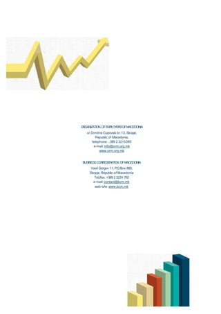 ORGANIZATION OFEMPLOYERSOFMACEDONIA
ul.Dimitrie Cupovski br.13, Skopje,
Republic of Macedonia,
telephone: ..389 2 3215085
e-mail: info@orm.org.mk
www.orm.org.mk

BUSINESS CONFEDERATION OFMACEDONIA
Vasil Gorgov 11,P.O.Box 880,
Skopje, Republic of Macedonia
TelJfax: +389 2 3224 762
e-mail: contact@bcm.mk
web-site: www.bcm.mk

 