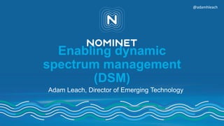 Enabling dynamic
spectrum management
(DSM)
Adam Leach, Director of Emerging Technology
@adamhleach
 