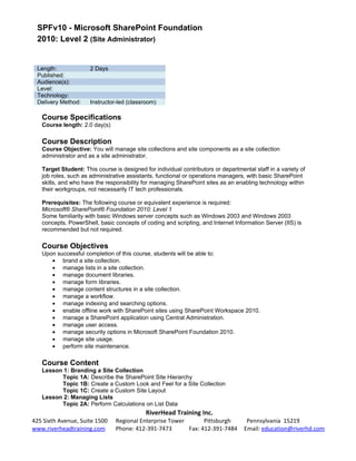 SPFv10 - Microsoft SharePoint Foundation
 2010: Level 2 (Site Administrator)


 Length:              2 Days
 Published:
 Audience(s):
 Level:
 Technology:
 Delivery Method:     Instructor-led (classroom)

   Course Specifications
   Course length: 2.0 day(s)

   Course Description
   Course Objective: You will manage site collections and site components as a site collection
   administrator and as a site administrator.

   Target Student: This course is designed for individual contributors or departmental staff in a variety of
   job roles, such as administrative assistants, functional or operations managers, with basic SharePoint
   skills, and who have the responsibility for managing SharePoint sites as an enabling technology within
   their workgroups, not necessarily IT tech professionals.

   Prerequisites: The following course or equivalent experience is required:
   Microsoft® SharePoint® Foundation 2010: Level 1
   Some familiarity with basic Windows server concepts such as Windows 2003 and Windows 2003
   concepts, PowerShell, basic concepts of coding and scripting, and Internet Information Server (IIS) is
   recommended but not required.

   Course Objectives
   Upon successful completion of this course, students will be able to:
      • brand a site collection.
      • manage lists in a site collection.
      • manage document libraries.
      • manage form libraries.
      • manage content structures in a site collection.
      • manage a workflow.
      • manage indexing and searching options.
      • enable offline work with SharePoint sites using SharePoint Workspace 2010.
      • manage a SharePoint application using Central Administration.
      • manage user access.
      • manage security options in Microsoft SharePoint Foundation 2010.
      • manage site usage.
      • perform site maintenance.

   Course Content
   Lesson 1: Branding a Site Collection
         Topic 1A: Describe the SharePoint Site Hierarchy
         Topic 1B: Create a Custom Look and Feel for a Site Collection
         Topic 1C: Create a Custom Site Layout
   Lesson 2: Managing Lists
         Topic 2A: Perform Calculations on List Data
                                            RiverHead Training Inc.
425 Sixth Avenue, Suite 1500    Regional Enterprise Tower       Pittsburgh          Pennsylvania 15219
www.riverheadtraining.com       Phone: 412-391-7473       Fax: 412-391-7484        Email: education@riverhd.com
 