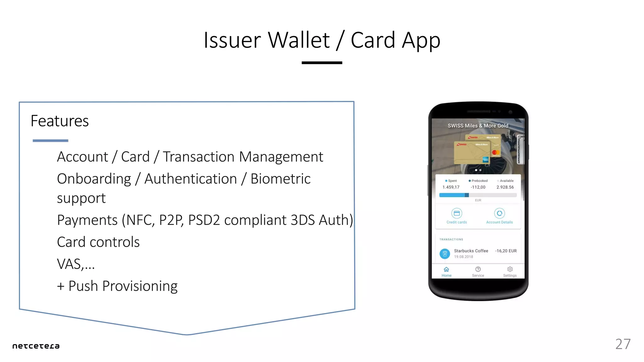 Issuer Wallet / Card App
27
Account / Card / Transaction Management
Onboarding / Authentication / Biometric
support
Payments (NFC, P2P, PSD2 compliant 3DS Auth)
Card controls
VAS,…
+ Push Provisioning
Features
 