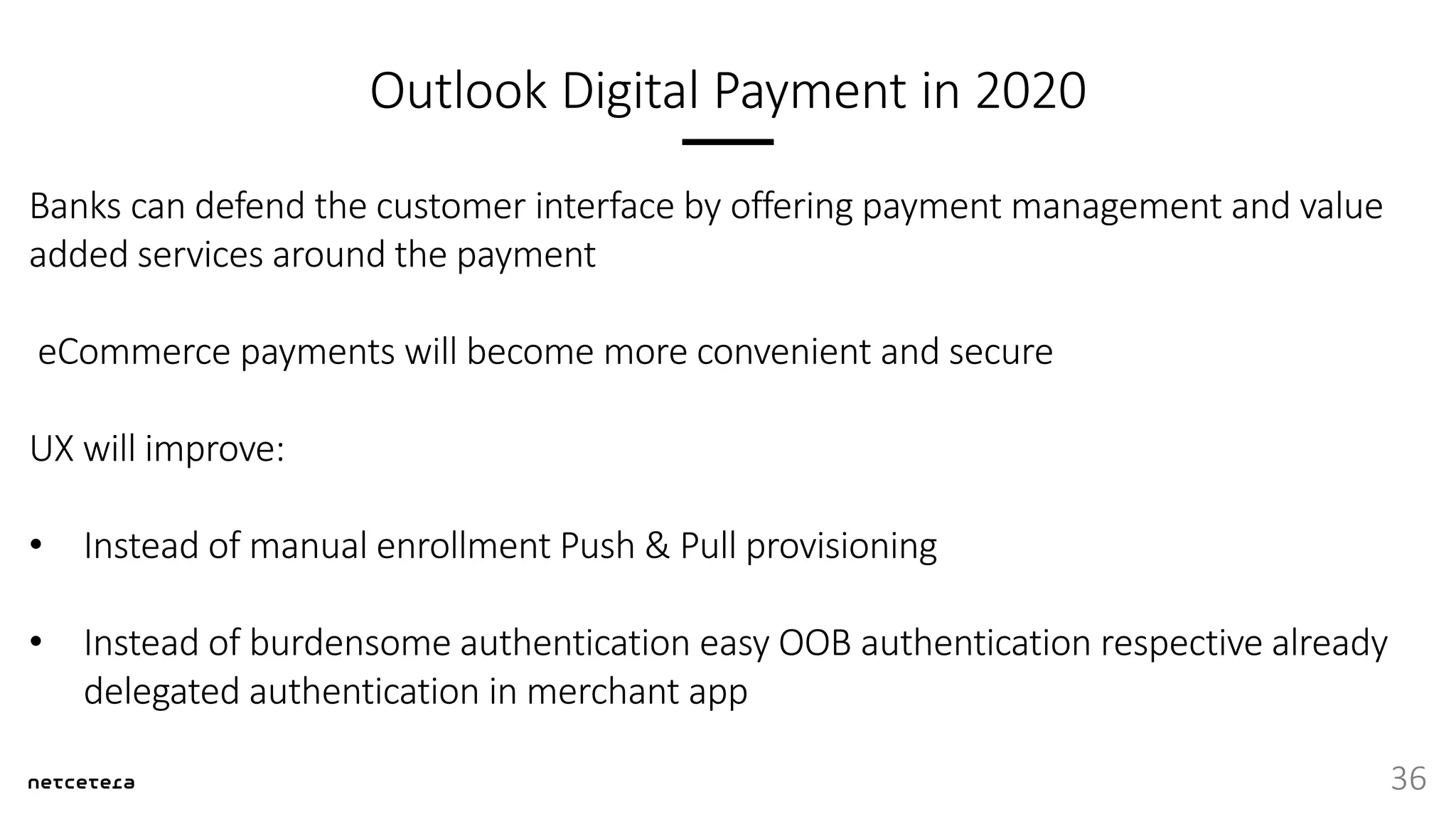 Outlook Digital Payment in 2020
Banks can defend the customer interface by offering payment management and value
added services around the payment
eCommerce payments will become more convenient and secure
UX will improve:
• Instead of manual enrollment Push & Pull provisioning
• Instead of burdensome authentication easy OOB authentication respective already
delegated authentication in merchant app
36
 