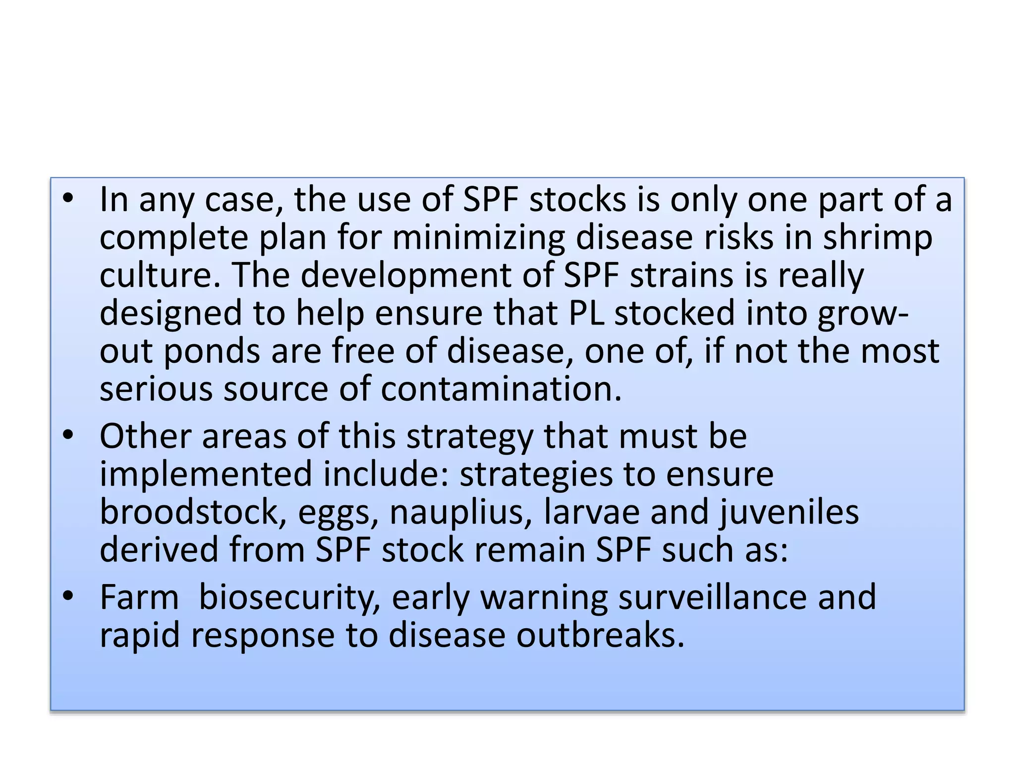 • In any case, the use of SPF stocks is only one part of a
complete plan for minimizing disease risks in shrimp
culture. The development of SPF strains is really
designed to help ensure that PL stocked into grow-
out ponds are free of disease, one of, if not the most
serious source of contamination.
• Other areas of this strategy that must be
implemented include: strategies to ensure
broodstock, eggs, nauplius, larvae and juveniles
derived from SPF stock remain SPF such as:
• Farm biosecurity, early warning surveillance and
rapid response to disease outbreaks.
 