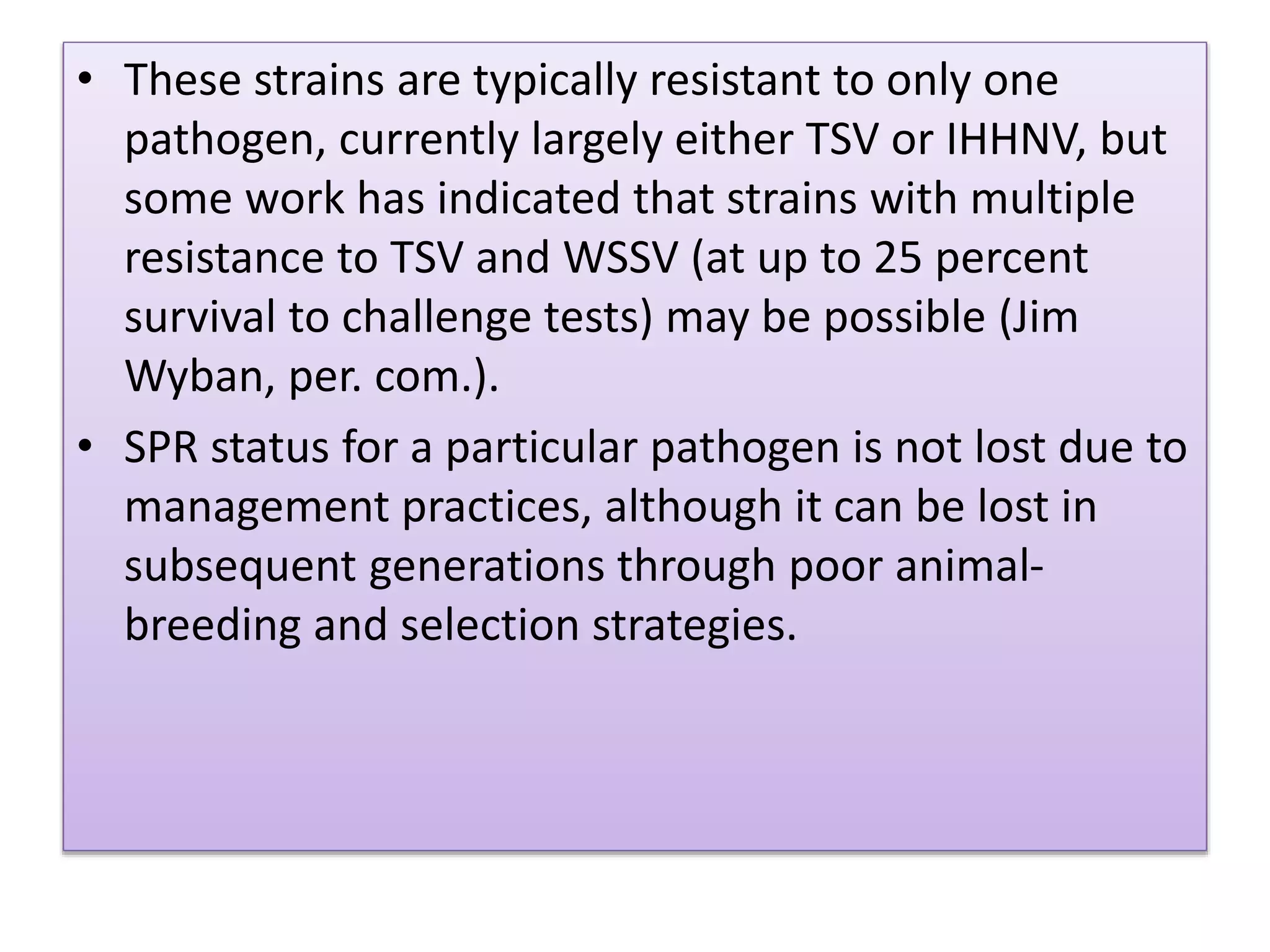 • These strains are typically resistant to only one
pathogen, currently largely either TSV or IHHNV, but
some work has indicated that strains with multiple
resistance to TSV and WSSV (at up to 25 percent
survival to challenge tests) may be possible (Jim
Wyban, per. com.).
• SPR status for a particular pathogen is not lost due to
management practices, although it can be lost in
subsequent generations through poor animal-
breeding and selection strategies.
 