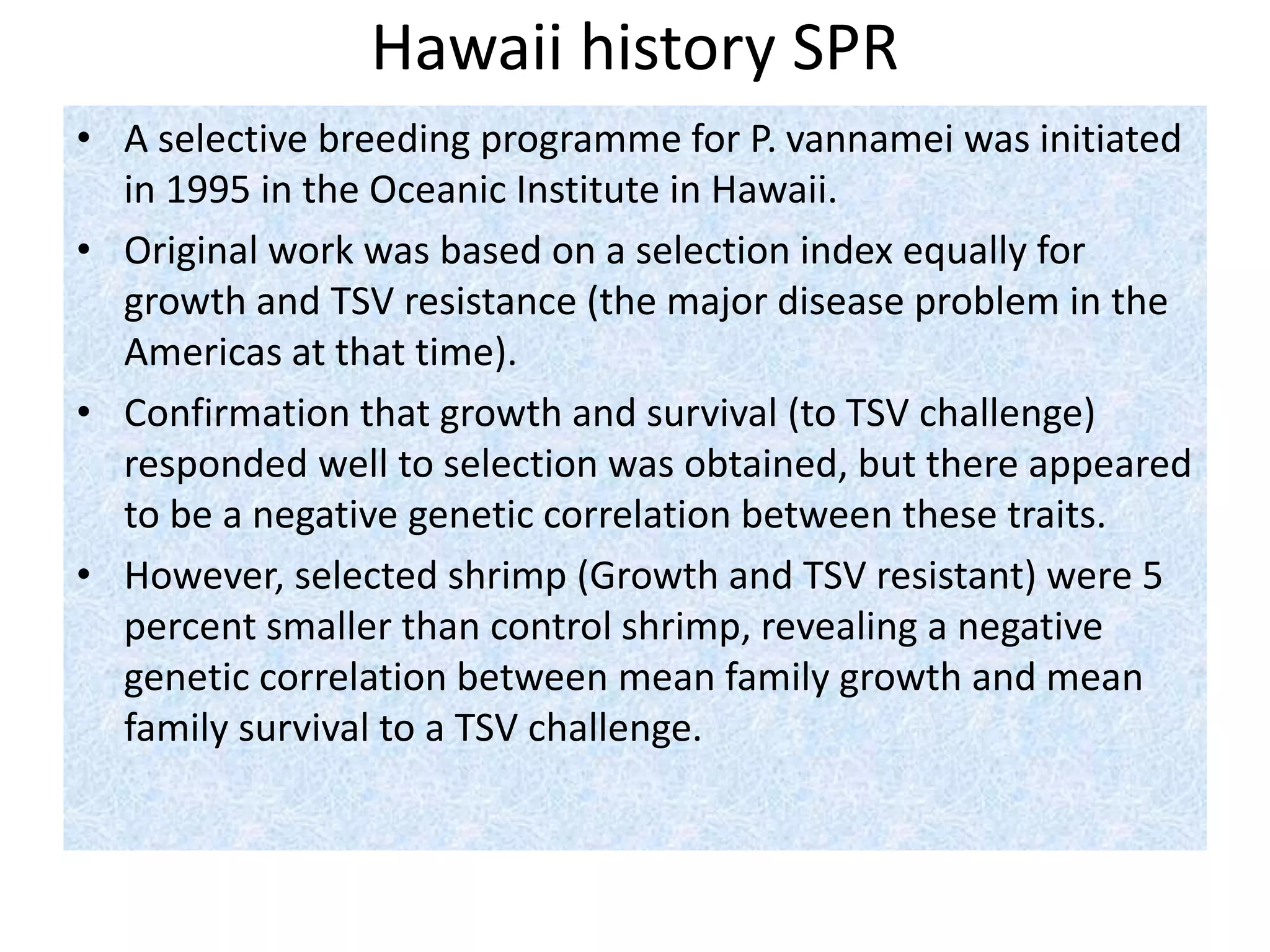 Hawaii history SPR
• A selective breeding programme for P. vannamei was initiated
in 1995 in the Oceanic Institute in Hawaii.
• Original work was based on a selection index equally for
growth and TSV resistance (the major disease problem in the
Americas at that time).
• Confirmation that growth and survival (to TSV challenge)
responded well to selection was obtained, but there appeared
to be a negative genetic correlation between these traits.
• However, selected shrimp (Growth and TSV resistant) were 5
percent smaller than control shrimp, revealing a negative
genetic correlation between mean family growth and mean
family survival to a TSV challenge.
 