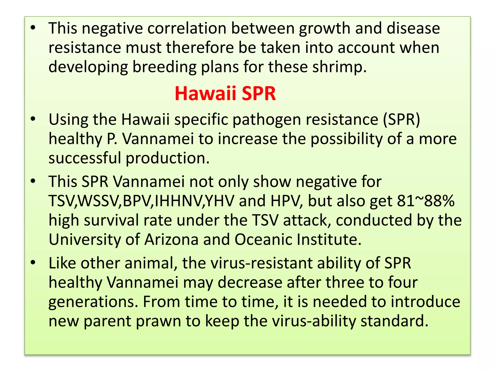 • This negative correlation between growth and disease
resistance must therefore be taken into account when
developing breeding plans for these shrimp.
Hawaii SPR
• Using the Hawaii specific pathogen resistance (SPR)
healthy P. Vannamei to increase the possibility of a more
successful production.
• This SPR Vannamei not only show negative for
TSV,WSSV,BPV,IHHNV,YHV and HPV, but also get 81~88%
high survival rate under the TSV attack, conducted by the
University of Arizona and Oceanic Institute.
• Like other animal, the virus-resistant ability of SPR
healthy Vannamei may decrease after three to four
generations. From time to time, it is needed to introduce
new parent prawn to keep the virus-ability standard.
 