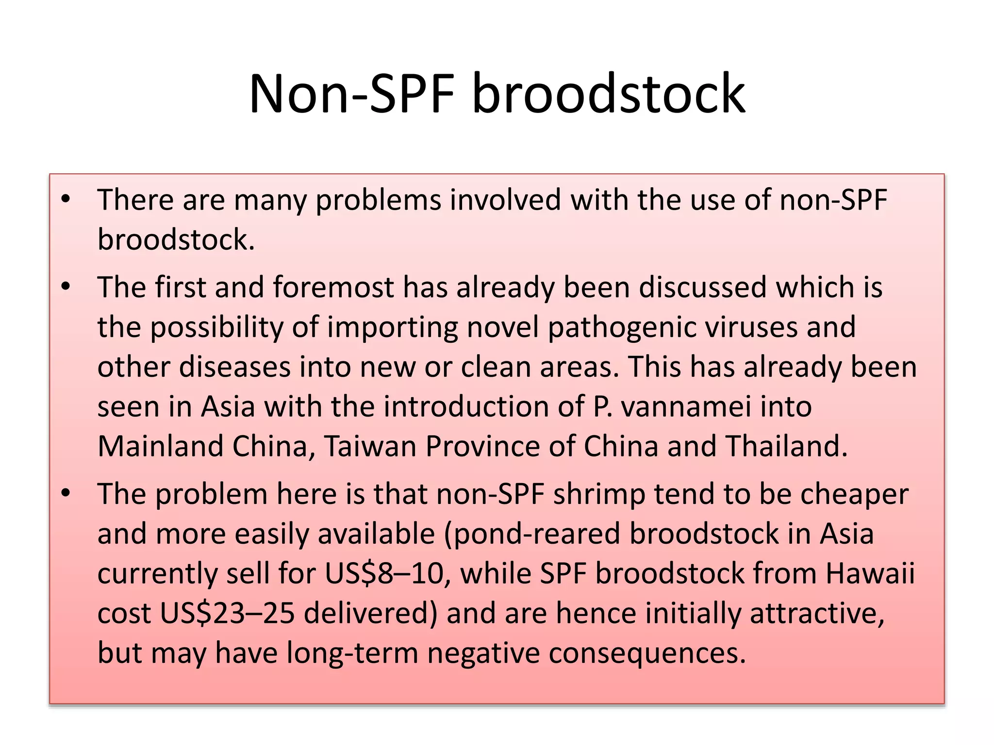 Non-SPF broodstock
• There are many problems involved with the use of non-SPF
broodstock.
• The first and foremost has already been discussed which is
the possibility of importing novel pathogenic viruses and
other diseases into new or clean areas. This has already been
seen in Asia with the introduction of P. vannamei into
Mainland China, Taiwan Province of China and Thailand.
• The problem here is that non-SPF shrimp tend to be cheaper
and more easily available (pond-reared broodstock in Asia
currently sell for US$8–10, while SPF broodstock from Hawaii
cost US$23–25 delivered) and are hence initially attractive,
but may have long-term negative consequences.
 