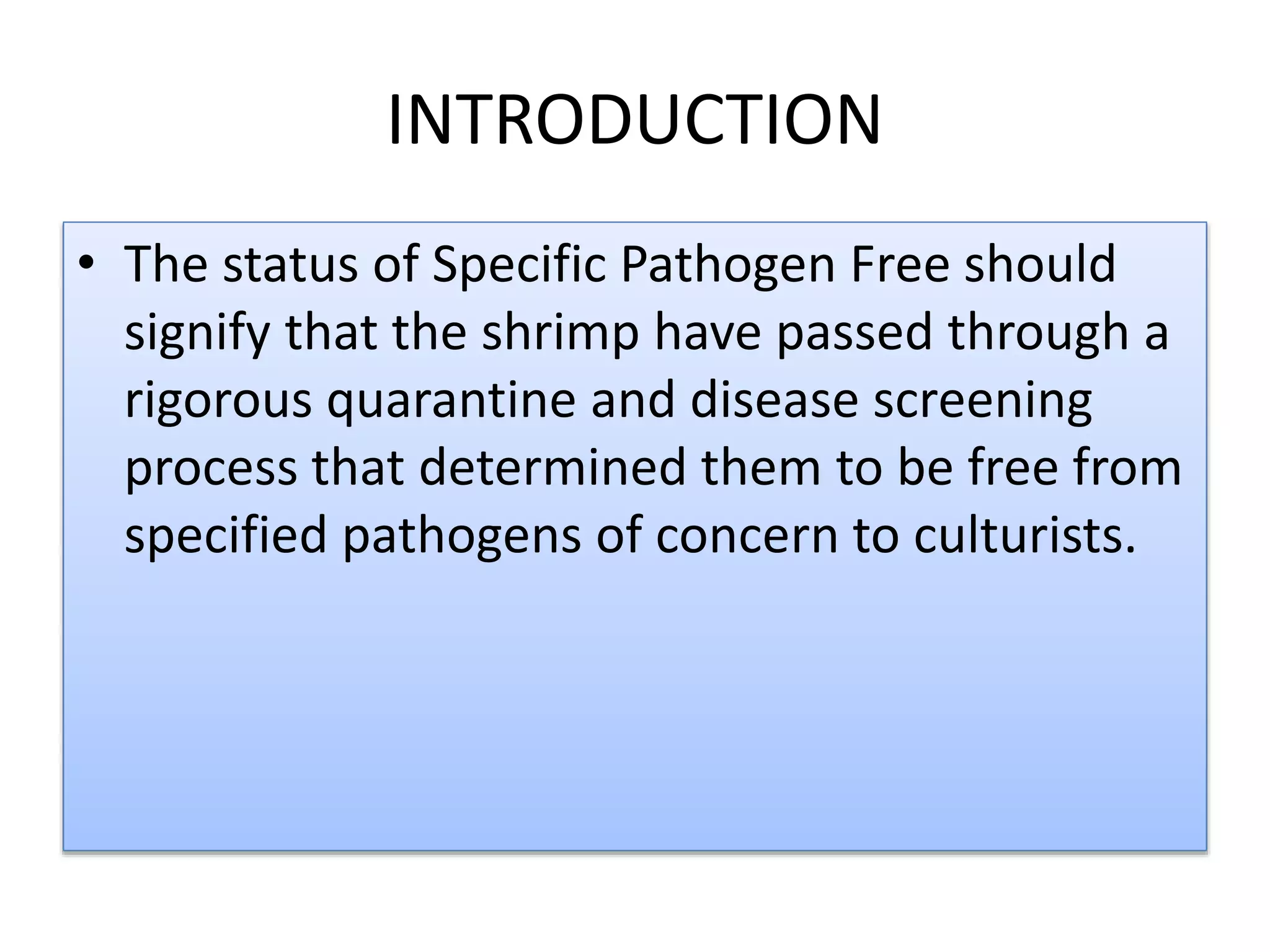 INTRODUCTION
• The status of Specific Pathogen Free should
signify that the shrimp have passed through a
rigorous quarantine and disease screening
process that determined them to be free from
specified pathogens of concern to culturists.
 