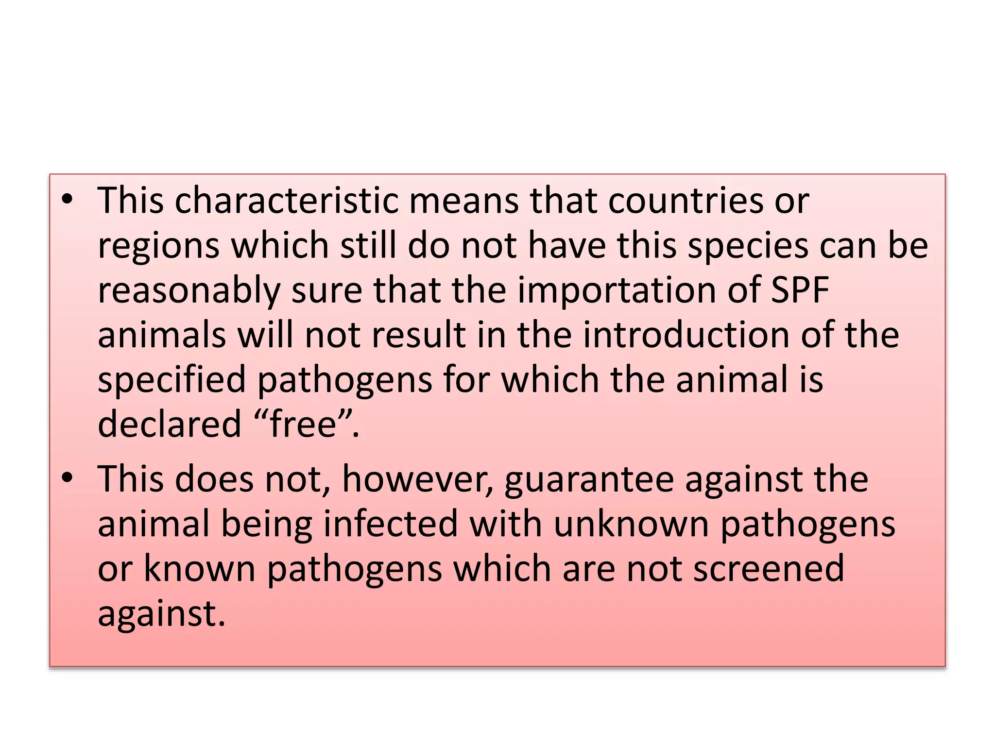 • This characteristic means that countries or
regions which still do not have this species can be
reasonably sure that the importation of SPF
animals will not result in the introduction of the
specified pathogens for which the animal is
declared “free”.
• This does not, however, guarantee against the
animal being infected with unknown pathogens
or known pathogens which are not screened
against.
 