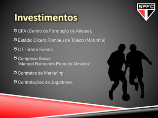 CFA (Centro de Formação de Atletas);
Estádio Cicero Pompeu de Toledo (Morumbi);
CT - Barra Funda;
Complexo Social
“Manoel Raimundo Paes de Almeida”;
Contratos de Marketing;
Contratações de Jogadores.
 