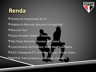 Direitos de transmissão de TV;
Estádio do Morumbi; Morumbi Concept Hall;
Morumbi Tour;
Sócio-Torcedor; Batismo Tricolor;
São Paulo Itinerante; Escolas de Futebol;
Licenciamento de Produtos; Rede São Paulo Mania;
SAO; Passaporte FC; Arremate Tricolor; Tricolor Eletro;
REFFIS, Patrocinadores e Venda de Jogadores.
 