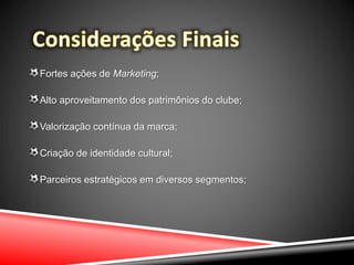 Fortes ações de Marketing;
Alto aproveitamento dos patrimônios do clube;
Valorização contínua da marca;
Criação de identidade cultural;
Parceiros estratégicos em diversos segmentos;
 