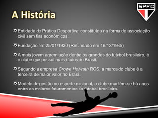 Entidade de Prática Desportiva, constituída na forma de associação
civil sem fins econômicos.
Fundação em 25/01/1930 (Refundado em 16/12/1935)
A mais jovem agremiação dentre os grandes do futebol brasileiro, é
o clube que possui mais títulos do Brasil.
Segundo a empresa Crowe Horwath RCS, a marca do clube é a
terceira de maior valor no Brasil.
Modelo de gestão no esporte nacional, o clube mantém-se há anos
entre os maiores faturamentos do futebol brasileiro.
 