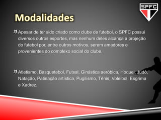 Apesar de ter sido criado como clube de futebol, o SPFC possui
diversos outros esportes, mas nenhum deles alcança a projeção
do futebol por, entre outros motivos, serem amadores e
provenientes do complexo social do clube.
Atletismo, Basquetebol, Futsal, Ginástica aeróbica, Hóquei, Judô,
Natação, Patinação artística, Pugilismo, Tênis, Voleibol, Esgrima
e Xadrez.
 