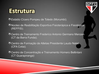Estádio Cícero Pompeu de Toledo (Morumbi);
Núcleo de Reabilitação Esportiva Fisioterápica e Fisiológica
(REFFIS);
Centro de Treinamento Frederico Antonio Germano Menzen
(CT da Barra Funda);
Centro de Formação de Atletas Presidente Laudo Natel
(CFA Cotia);
Centro de Concentração e Treinamento Homero Bellintani
(CT Guarapiranga)
 