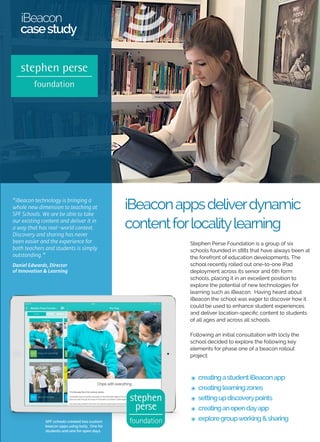 iBeacon apps deliver dynamic 
content for locality learning 
iBeacon 
case study 
Stephen Perse Foundation is a group of six 
schools founded in 1881 that have always been 
at the forefront of education developments. 
The school recently rolled out one-to-one iPad 
deployment across its senior and 6th form 
schools, placing it in an excellent position to 
explore the potential of new technologies for 
learning such as iBeacon. Having heard about 
iBeacon the school was eager to discover how 
it could be used to enhance student 
experiences and deliver location-specific 
content to students of all ages and across all 
schools. 
Following an initial consultation with locly the 
school decided to explore the following key 
elements for phase one of a beacon rollout 
project: 
๏ a student iBeacon app 
๏ learning zones 
๏ self-discovery displays 
๏ discovery / information points 
๏ creating an open day app 
“iBeacon technology is bringing a 
whole new dimension to teaching at 
SPF Schools. We are be able to take 
our existing content and deliver it in 
a way that has real-world context. 
Discovery and sharing has never 
been easier and the experience for 
both teachers and students is simply 
outstanding.” 
Daniel Edwards, Director 
of Innovation & Learning 
SPF schools created two custom 
beacon apps using locly. One for 
students and one for open days. 
 