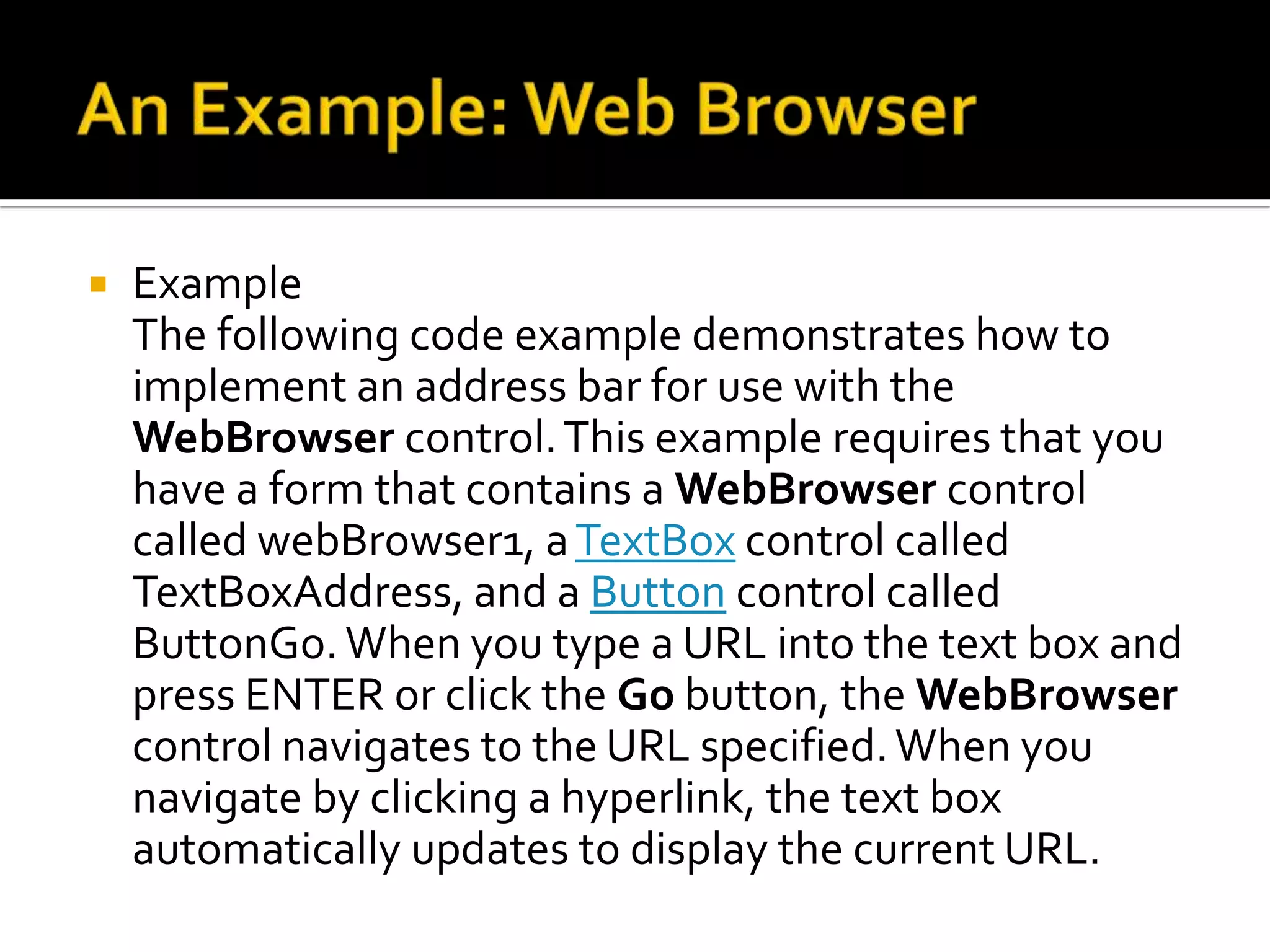 An Example: Web BrowserExample:Remarks     The WebBrowser control lets you host Web pages and other browser-enabled documents in your Windows Forms applications. You can use the WebBrowser control, for example, to provide integrated HTML-based user assistance or Web browsing capabilities in your application. Additionally, you can use the WebBrowser control to add your existing Web-based controls to your Windows Forms client applications.