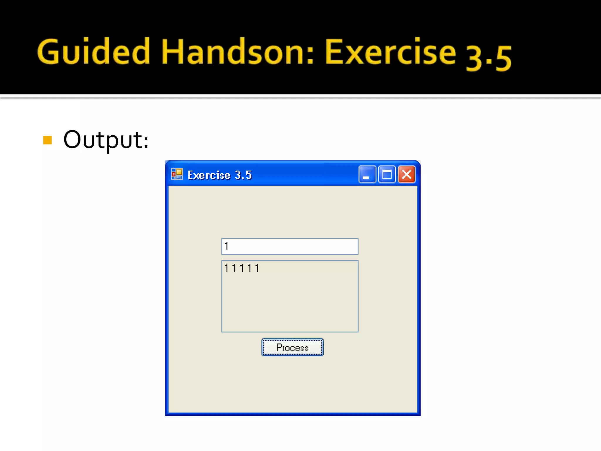 Guided Handson: Exercise 3.5Double click on [Process] button and add code to  buttonProcess_Click event:      string input;                             // Declare 2 string var      string output;      input = textBoxInput.Text; // Get input string                                                            // Set output string      output = input + “ “ + input + “ “ + input + “ “ +                         input + “ “ + input ;textBoxOutput.Text = output;  // Set onto screen