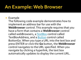 An Example: Web BrowserExample:Remarks     The WebBrowser control lets you host Web pages and other browser-enabled documents in your Windows Forms applications. You can use the WebBrowser control, for example, to provide integrated HTML-based user assistance or Web browsing capabilities in your application. Additionally, you can use the WebBrowser control to add your existing Web-based controls to your Windows Forms client applications.
