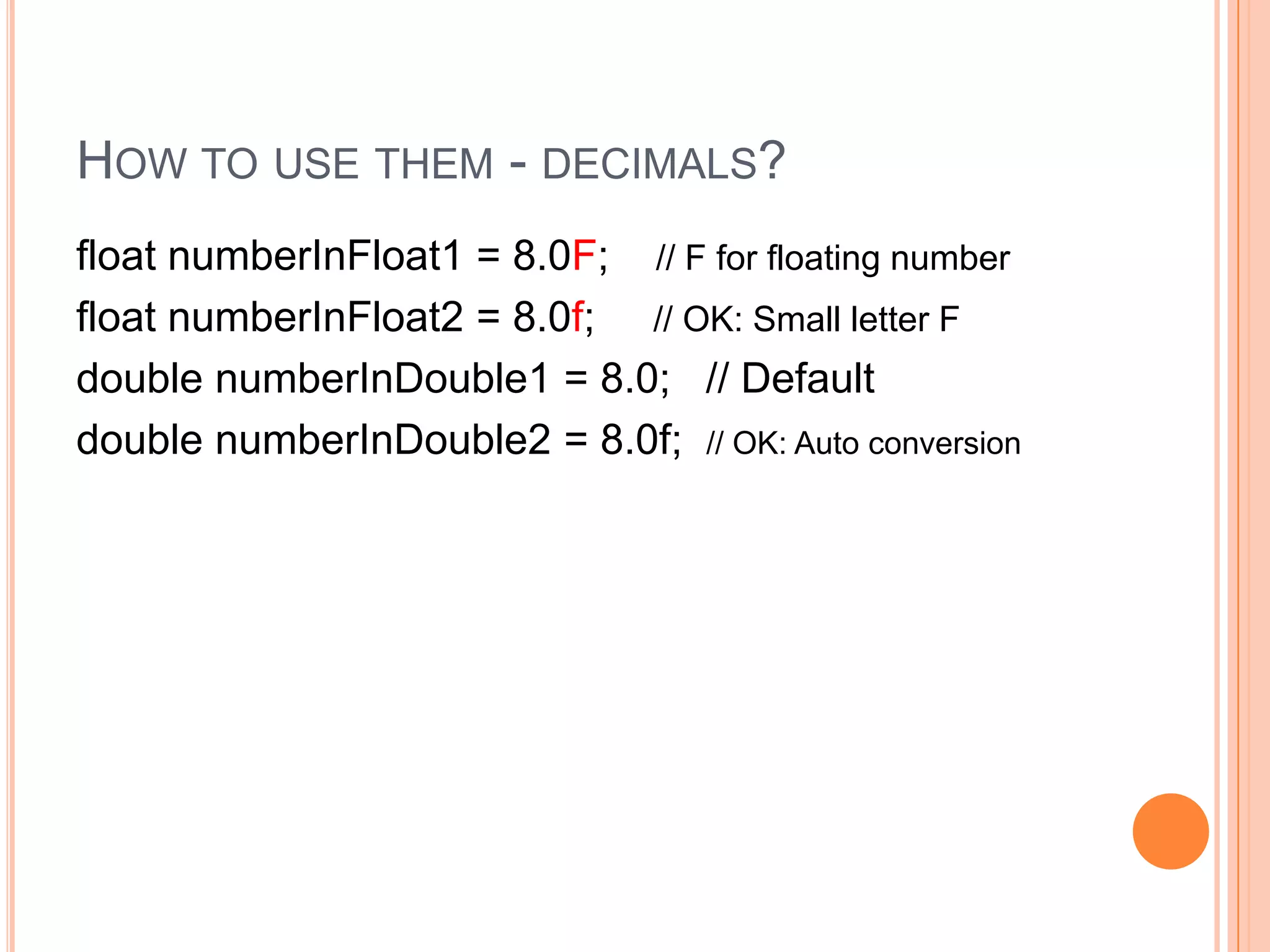 How to use them - decimals?float numberInFloat1 = 8.0F;    // F for floating number   float numberInFloat2 = 8.0f;     // OK: Small letter Fdouble numberInDouble1 = 8.0;   // Defaultdouble numberInDouble2 = 8.0f;  // OK: Auto conversion