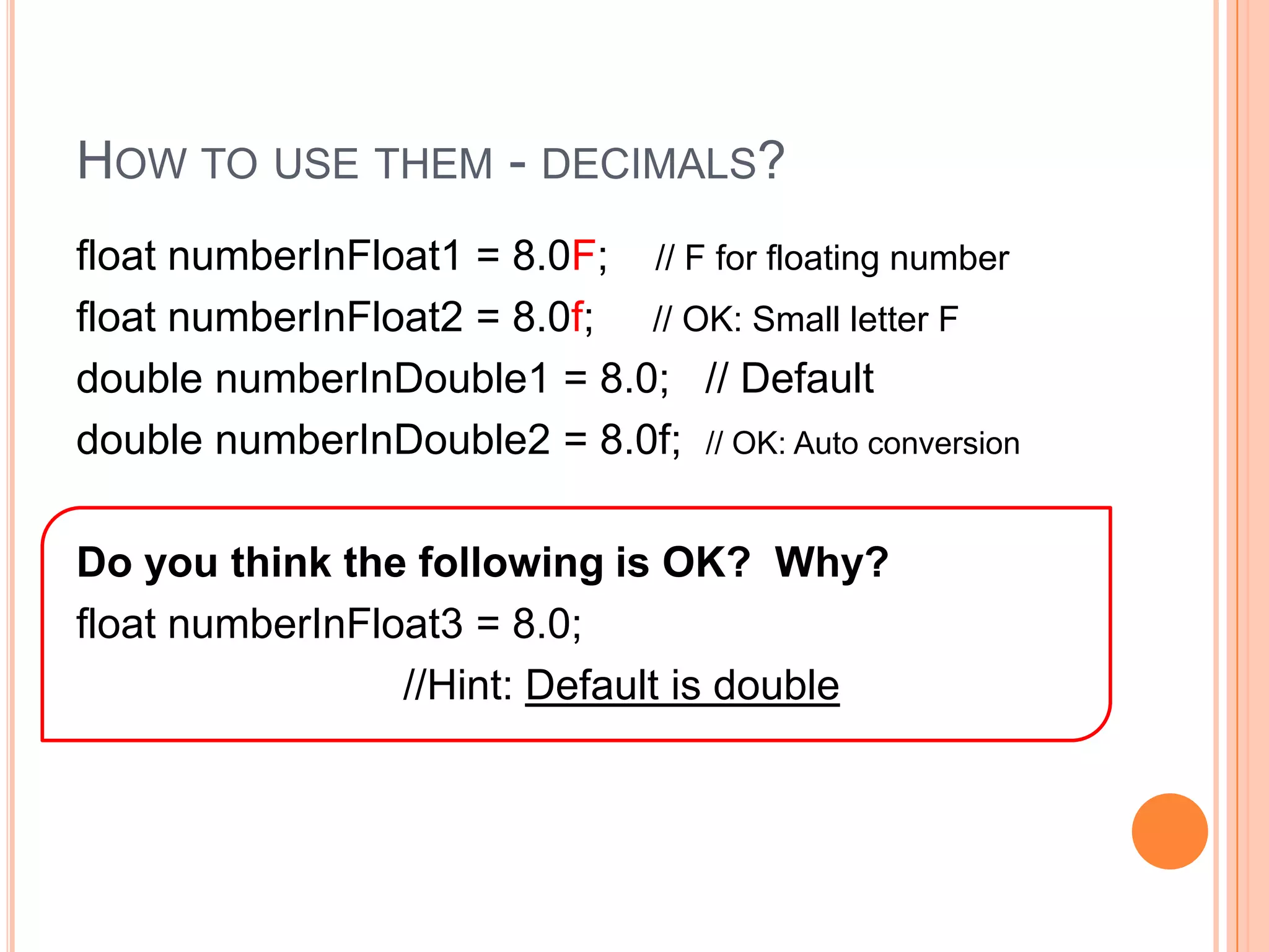 How to use them - decimals?float numberInFloat1 = 8.0F;    // F for floating number   float numberInFloat2 = 8.0f;     // OK: Small letter Fdouble numberInDouble1 = 8.0;   // Defaultdouble numberInDouble2 = 8.0f;  // OK: Auto conversionDo you think the following is OK?  Why?float numberInFloat3 = 8.0;                              //Hint: Default is double