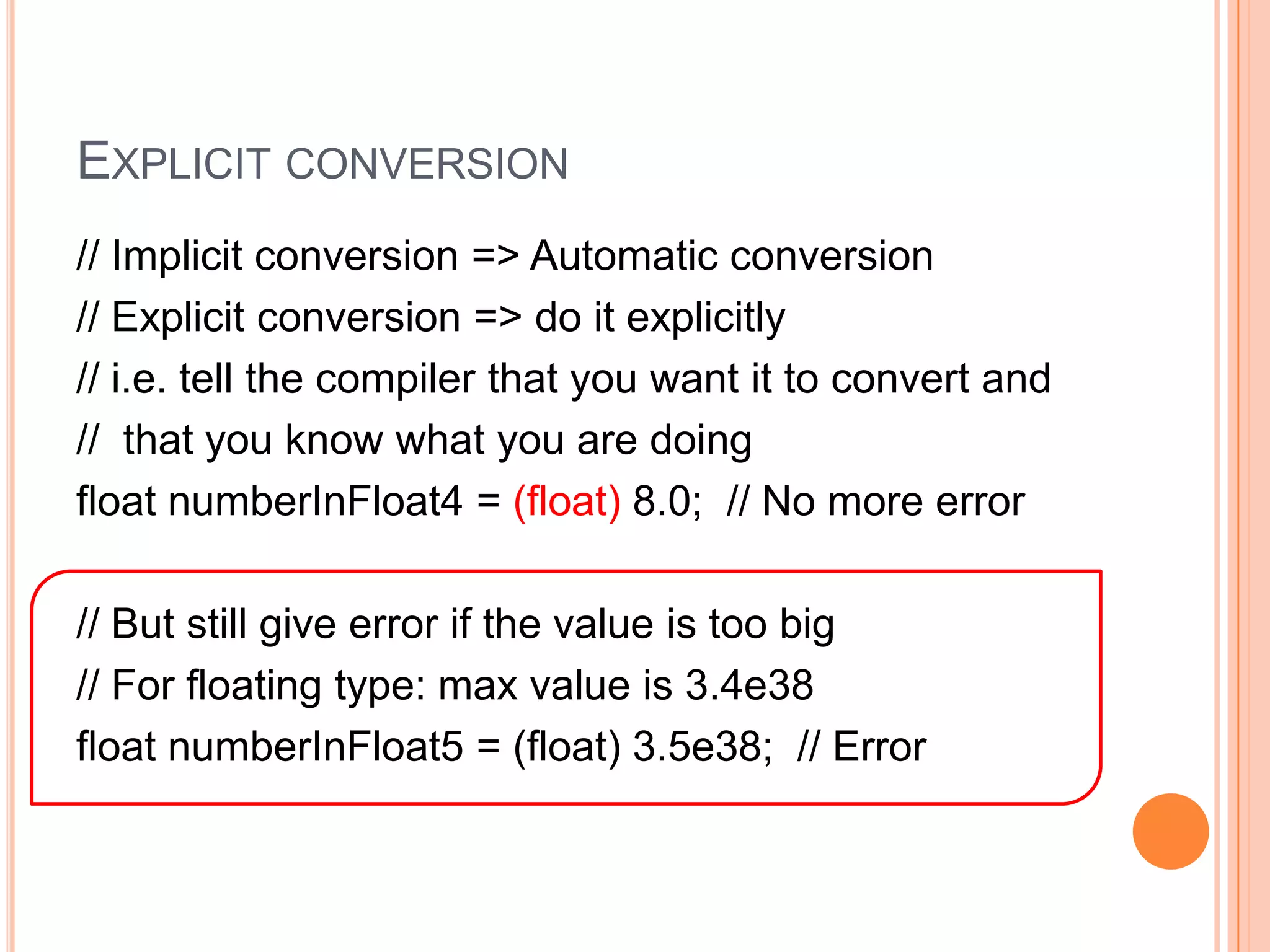 Try it out!/* Decimal Type */float numberInFloat1 = 8.0F;    // F for floating number   float numberInFloat2 = 8.0f;     // OK: Small letter Fdouble numberInDouble1 = 8.0;   // Defaultdouble numberInDouble2 = 8.0f;  // OK: Auto conversion// Default for decimal is double (8 bytes)float numberInFloat3 = 8.0;     // Error: Too small (4 bytes )                                                 //            to store the double                                                 //            precision (accuracy) 